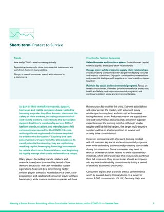9
As part of their immediate response, apparel,
footwear, and textile companies have reacted by
focusing on protecting their balance sheets and the
safety of their workers, including corporate staff
and facility workers. According to the Sustainable
Apparel Coalition’s membership survey, 30% of
fashion brands, retailers, and manufacturers felt
extremely unprepared for the COVID-19 crisis,
with significant unplanned effort now required
to weather the disruption.27
Liquidity and cash
preservation are top of mind for all companies. To
avoid potential bankruptcy, they are optimizing
working capital, leveraging financing instruments
to reduce short-term financial stress, and beginning
to tightly manage their costs and workforce setups.
Many players (including brands, retailers, and
manufacturers) won’t survive this period of low
demand because of the cash needed to sustain
operations. Scale will be a determining factor:
smaller players without a healthy balance sheet, clear
proposition, and established consumer equity will face
bankruptcy, while mature sizable companies will have
Short-term: Protect to Survive
the resources to weather the crisis. Extreme polarization
will occur across the market, with value and luxury
retailers performing best, and mid-priced businesses
facing the most strain. And pressures on the supply base
will lead to numerous closures and a decline in supplier
capacities over the coming months. Although smaller
suppliers will be hit the hardest, the larger multi-country
suppliers will be in a better position to survive (and
actively drive consolidation).
However, companies with a forward-looking mindset
will still maintain key social and environmental programs,
even while defending business and protecting core assets
during this downturn. Some businesses may need to
refocus on fewer activities related to their sustainability
initiatives, while others will have the resources to continue
their full programs. Only in rare cases should a company
add any new sustainability commitments during a period
of dramatic economic uncertainty.
Consumers expect that a brand’s ethical commitments
won’t be paused during this pandemic. In a survey of
almost 6,000 consumers in US, UK, Germany, Italy, and
Trends
New daily COVID cases increasing globally.
Regulatory measures to close non-essential businesses, and
work from home in many sectors.
Plunge in overall consumer spend, with rebound in
e-commerce.
Priorities for Fashion Companies
Defend business and its critical assets. Protect human capital,
financial capital, and supply chain relationships.
Manage orders while preserving supply chain relationships.
Avoid cancelling completed orders to prevent factory closures
and impacts to workers. Engage in collaborative conversations
and respectful dialogue with suppliers on how to address issues
together.
Maintain key social and environmental programs. Focus on
fewer core activities, if needed (prioritize workforce protection,
health and safety, and key environmental programs), and
continue to collect social and environmental data.
Weaving a Better Future: Rebuilding a More Sustainable Fashion Industry After COVID-19 — Section Four
 