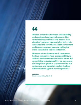 11
We see a clear link between sustainability
and continued commercial success. Our
sustainability ambitions will help us stay
ahead of customer demand after this crisis
caused by the coronavirus. Both our current
and future customer base are calling for
more sustainable choices in fashion.
Nine out of ten Generation Z consumers
believe companies have a responsibility to
address environmental and social issues. By
committing to sustainability, we can secure
our long-term growth, stay relevant to our
customers, and establish market-leading
differentiation against our competitors.”
Kate Heiny
Director, Sustainability, Zalando SE
“
11
Weaving a Better Future: Rebuilding a More Sustainable Fashion Industry After COVID-19
 