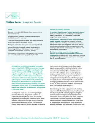 12
Although not perfectly comparable, with major
crises in Asia (SARS, MERS) consumption strongly
rebounded approximately 3-9 months after the
crisis.30
However, with COVID-19, markets will
experience a phased recovery – lifting of shelter-
in-place orders, modified reopenings of some
businesses, and incremental expansion of public
gatherings as vaccines, treatments, and testing
strategies for the coronavirus are developed.
Initial positive momentum in China can already be
observed in certain areas, as Chinese city traffic in
the last few weeks has increased 80%, though from
a very small base.31
As companies adjust to a cautious reopening or
rebound of business, they should continue to
put health and safety first. In terms of customer
engagement, marketing and communications teams
will need to focus on consumer trust – sustaining
or rebuilding, depending on their circumstances
coming out of the crisis. Brands will need to optimize
the entire consumer engagement and journey by
signaling responsibility and ethical behavior in their
communications, adjusting the store experience,
and catering to a greater desire for transparency,
purpose, and personalized interactions. Marketing
and insights teams should pay close attention to
emergent consumer preferences, which may suggest
new products and market segments as well as shifts
in category preferences (particularly in athleisure and
lounge, as many consumers will have adjusted to a
more casual remote work lifestyle32
).
Consistent signals to the supply chain will also be a
requirement for fashion companies during this period.
Already, many brands are clarifying or revising their
positions on purchasing or cancellation decisions,
which were made during the outset of the pandemic.
These brands have been positively recognized by
their suppliers and stakeholders for their corrections,
as steps towards rebuilding trust in the value chain.
Winning brands will also review and further adjust their
Medium-term: Manage and Reopen
Trends
Decrease in new daily COVID cases allows governments to
lift some measures.
Stronger recovery measures and governmental support
available to boost the economy.
Consumer spending slowly increases, with heavy reliance on
e-commerce and low recovery of footfall.
Price point polarization (luxury and mass-brands preferred).
Shift in consumer preferences towards casualization of
fashion (e.g. athleisure, athletics, and beauty benefit, in
contrast to occasion wear, accessories, or bags).
Consolidation and bankruptcy of struggling brands, retailers,
and manufacturers (increasing opportunity for M&A).
Priorities for Fashion Companies
Re-evaluate all decisions and actions taken under duress.
Clarify or revise decisions on purchasing or cancellation
made at the height of the crisis. Review furlough and
budget/cost-saving measures.
Shift marketing and communications to strengthen and
rebuild customer trust. Optimize the entire consumer
journey with trust in mind (e.g. communicate about crisis
management, signal ethical behavior, cater to the need for
purpose and personalization). Demonstrate the continual
meeting of obligations to one’s supply chain and social and
environmental commitments.
Continue to manage excess inventory, engage in
3-season merchandising, and strengthen supply chain
collaboration.Companies need to find responsible solutions
quickly to manage current stock, create space in stores, and
plan for upcoming seasons.
Weaving a Better Future: Rebuilding a More Sustainable Fashion Industry After COVID-19 — Section Four
 
