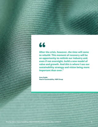 14
After the crisis, however, the time will come
to rebuild. This moment of recovery will be
an opportunity to rethink our industry and,
even if not overnight, build a new model of
value and growth. And this is where I see our
sustainability strategy and vision being more
important than ever.”
Anna Gedda
Head of Sustainability, H&M Group
“
14
Weaving a Better Future: Rebuilding a More Sustainable Fashion Industry After COVID-19
 