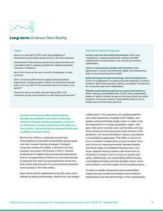 15
As governments and public health systems
manage the pandemic and reduce outbreaks
(whether through reliable treatments, a vaccine,
or otherwise), society and business will adapt to a
‘new reality,’ characterized by reshaped trends and
modified consumer habits.
By this time, fashion companies should have
meaningfully incorporated sustainability and purpose
into their forward looking strategies. Emergent
consumer trends will solidify: a premium on trust,
purpose, and values-led brands; a shift in channel
preferences for digital and personalized experiences;
and an increased share of direct-to-consumer brands.
Companies that have incorporated these trends into
their earlier planning will of course be best positioned
to act quickly in this ‘new reality.’
New norms will be established across the value chain,
defined by better partnerships, rebuilt trust, and deeper
collaboration. The experience of a global pandemic
will create awareness of supply chain fragility, and
leaders will build flexible supply chains in order to be
less dependent on a single geographic region. And
given that some manufacturers and facilities will face
severe financial strain during the initial months of the
pandemic, the recovered fashion industry may feature
a consolidated supply base. This offers a chance for
more consistent collaboration across the value chain,
and a focus on ‘equal partnership’ between brands
and these larger consolidated manufacturers. As a
result, apparel industry systems will move from an
emphasis on lowest-cost to a focus on quality and
agility. Additionally, any sustainability efforts among
consolidated facilities will have broader impact, more
lasting effects, and offer higher technical performance.
In order to enable transparency and sustainability
impact at scale, brands and retailers must embrace
digitalization and new technology in their sustainability
Long-term: Embrace New Reality
Trends
Almost no new daily COVID cases and availability of
treatments/vaccine allow governments to lift most measures.
Overall level of discretionary spend lower going forward, and
a prevailing shift in category preferences, despite increasing
consumer confidence.
Work from home as the new normal for employees in many
countries.
Shift in channel preferences for digital and personalized
experiences. Increasing share of direct-to-consumer channels
and e-com (e.g. 55% of US consumers plan to increase e-com
spend).34
Consumer focus on health and well-being (40% of US
consumers to pay more attention to well-being and exercise).35
Priorities for Fashion Companies
Anchor trust into the brand and practices. With more
transparency, purpose-led decision-making, and 360°
collaborative communication to all internal and external
stakeholders.
Invest in new business models and innovation. New
approaches in social, environmental, digital, and transparency
help to future proof business models.
Build advantage through technology, data and digitization.
End-to-end digitization including consumer pathways, as well as
enable AI, data-driven decision making, and greater transparency
for consumers and other stakeholders.
Rebuild sustainability programs for impact and resilience.
When resetting sustainability after COVID, many sustainability
leaders in fashion already recognize that they should not restart
programs in the same manner. Sustainability needs to be an
integral part of all business practices.
Weaving a Better Future: Rebuilding a More Sustainable Fashion Industry After COVID-19 — Section Four
 