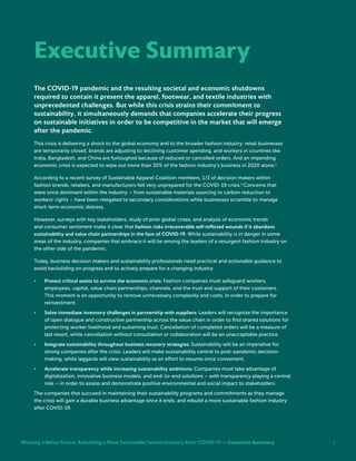 i
The COVID-19 pandemic and the resulting societal and economic shutdowns
required to contain it present the apparel, footwear, and textile industries with
unprecedented challenges. But while this crisis strains their commitment to
sustainability, it simultaneously demands that companies accelerate their progress
on sustainable initiatives in order to be competitive in the market that will emerge
after the pandemic.
This crisis is delivering a shock to the global economy and to the broader fashion industry: retail businesses
are temporarily closed, brands are adjusting to declining customer spending, and workers in countries like
India, Bangladesh, and China are furloughed because of reduced or cancelled orders. And an impending
economic crisis is expected to wipe out more than 30% of the fashion industry’s business in 2020 alone.1
According to a recent survey of Sustainable Apparel Coalition members, 1/3 of decision makers within
fashion brands, retailers, and manufacturers felt very unprepared for the COVID-19 crisis.2
Concerns that
were once dominant within the industry – from sustainable materials sourcing to carbon reduction to
workers’ rights – have been relegated to secondary considerations while businesses scramble to manage
short-term economic distress.
However, surveys with key stakeholders, study of prior global crises, and analysis of economic trends
and consumer sentiment make it clear that fashion risks irrecoverable self-inflicted wounds if it abandons
sustainability and value chain partnerships in the face of COVID-19. While sustainability is in danger in some
areas of the industry, companies that embrace it will be among the leaders of a resurgent fashion industry on
the other side of the pandemic.
Today, business decision makers and sustainability professionals need practical and actionable guidance to
avoid backsliding on progress and to actively prepare for a changing industry:
•	 Protect critical assets to survive the economic crisis: Fashion companies must safeguard workers,
employees, capital, value chain partnerships, channels, and the trust and support of their customers.
This moment is an opportunity to remove unnecessary complexity and costs, in order to prepare for
reinvestment.
•	 Solve immediate inventory challenges in partnership with suppliers: Leaders will recognize the importance
of open dialogue and constructive partnership across the value chain in order to find shared solutions for
protecting worker livelihood and sustaining trust. Cancellation of completed orders will be a measure of
last resort, while cancellation without consultation or collaboration will be an unacceptable practice.
•	 Integrate sustainability throughout business recovery strategies: Sustainability will be an imperative for
strong companies after the crisis. Leaders will make sustainability central to post-pandemic decision-
making, while laggards will view sustainability as an effort to resume once convenient.
•	 Accelerate transparency while increasing sustainability ambitions: Companies must take advantage of
digitalization, innovative business models, and end-to-end solutions – with transparency playing a central
role – in order to assess and demonstrate positive environmental and social impact to stakeholders.
The companies that succeed in maintaining their sustainability programs and commitments as they manage
the crisis will gain a durable business advantage once it ends, and rebuild a more sustainable fashion industry
after COVID-19.
Executive Summary	
Weaving a Better Future: Rebuilding a More Sustainable Fashion Industry After COVID-19 — Executive Summary i
 