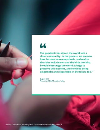 17
The pandemic has drawn the world into a
closer community. In the process, we seem to
have become more empathetic, and realize
the skies look cleaner and the birds do chirp.
I would encourage the world at large to
preserve this moment, and continue being
empathetic and responsible in the future too."
Sanjeev Bahl
Founder and Chief Executive, Saitex
“
17
Weaving a Better Future: Rebuilding a More Sustainable Fashion Industry After COVID-19
 