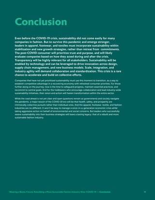 18
Conclusion
Even before the COVID-19 crisis, sustainability did not come easily for many
companies in fashion. But to survive this pandemic and emerge stronger,
leaders in apparel, footwear, and textiles must incorporate sustainability within
stabilization and new growth strategies, rather than retreat from commitments.
The post-COVID consumer will prioritize trust and purpose, and will likely
evaluate companies based on how they acted during and after the crisis.
Transparency will be highly relevant for all stakeholders. Sustainability will be
enabled by technology and can be leveraged to drive innovation across design,
supply chain management, and new business models. Scale, integration, and
industry agility will demand collaboration and standardization. This crisis is a rare
chance to accelerate and build on collective efforts.
Companies that have not yet prioritized sustainability must use this moment to transition, as a way to
establish competitive advantage in a recovering economy with refreshed consumer priorities. For those
further along on the journey, now is the time to safeguard progress, maintain essential practices, and
recommit to central goals. And for the trailblazers who encourage collaboration and lead industry-wide
sustainability initiatives, their vision and action will hasten transformation within the entire sector.
While the road ahead is not yet clear and open questions remain as governments and society navigate
the pandemic, a major lesson of the COVID-19 era will be that health, safety, and prosperity are
intrinsically collective pursuits rather than individual ones. And the apparel, footwear, textile, and fashion
industries are no different. It won’t be easy to manage a once-in-a-generation economic crisis while
taking aggressive action on behalf of environmental and social concerns. But leaders who successfully
weave sustainability into their business strategies will leave a lasting legacy: that of a rebuilt and more
sustainable fashion industry.
Weaving a Better Future: Rebuilding a More Sustainable Fashion Industry After COVID-19 — Conclusion 18
 