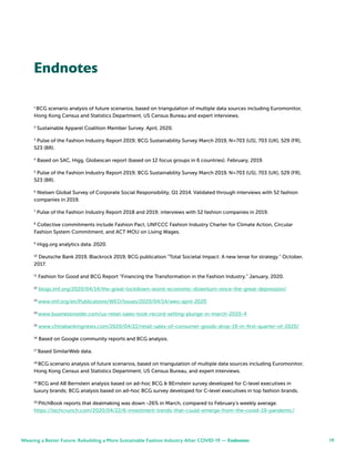 19
Endnotes
1
BCG scenario analysis of future scenarios, based on triangulation of multiple data sources including Euromonitor,
Hong Kong Census and Statistics Department, US Census Bureau and expert interviews.
2
Sustainable Apparel Coalition Member Survey. April, 2020.
3
Pulse of the Fashion Industry Report 2019; BCG Sustainability Survey March 2019, N=703 (US), 703 (UK), 529 (FR),
523 (BR).
4
Based on SAC, Higg, Globescan report (based on 12 focus groups in 6 countries). February, 2019.
5
Pulse of the Fashion Industry Report 2019; BCG Sustainability Survey March 2019, N=703 (US), 703 (UK), 529 (FR),
523 (BR).
6
Nielsen Global Survey of Corporate Social Responsibility, Q1 2014. Validated through interviews with 52 fashion
companies in 2019.
7
Pulse of the Fashion Industry Report 2018 and 2019; interviews with 52 fashion companies in 2019.
8
Collective commitments include Fashion Pact, UNFCCC Fashion Industry Charter for Climate Action, Circular
Fashion System Commitment, and ACT MOU on Living Wages.
9
Higg.org analytics data. 2020.
10
Deutsche Bank 2019, Blackrock 2019, BCG publication “Total Societal Impact: A new lense for strategy.” October,
2017.
11
Fashion for Good and BCG Report “Financing the Transformation in the Fashion Industry.” January, 2020.
12
blogs.imf.org/2020/04/14/the-great-lockdown-worst-economic-downturn-since-the-great-depression/
13
www.imf.org/en/Publications/WEO/Issues/2020/04/14/weo-april-2020
14
www.businessinsider.com/us-retail-sales-took-record-setting-plunge-in-march-2020-4
15
www.chinabankingnews.com/2020/04/22/retail-sales-of-consumer-goods-drop-19-in-first-quarter-of-2020/
16
Based on Google community reports and BCG analysis.
17
Based SimilarWeb data.
18
BCG scenario analysis of future scenarios, based on triangulation of multiple data sources including Euromonitor,
Hong Kong Census and Statistics Department, US Census Bureau, and expert interviews.
19
BCG and AB Bernstein analysis based on ad-hoc BCG & BErnstein survey developed for C-level executives in
luxury brands; BCG analysis based on ad-hoc BCG survey developed for C-level executives in top fashion brands.
20
PitchBook reports that dealmaking was down -26% in March, compared to February’s weekly average.
https://techcrunch.com/2020/04/22/6-investment-trends-that-could-emerge-from-the-covid-19-pandemic/
Weaving a Better Future: Rebuilding a More Sustainable Fashion Industry After COVID-19 — Endnotes
 