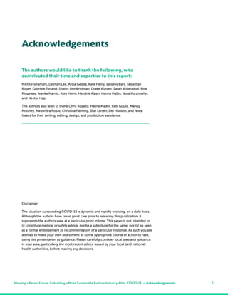 21
The authors would like to thank the following, who
contributed their time and expertise to this report:
Nikhil Hidramani, Delman Lee, Anna Gedda, Kate Heiny, Sanjeev Bahl, Sebastian
Boger, Gabriele Terland, Shalini Unnikrishnan, Drake Watten, Sarah Willersdorf, Rick
Ridgeway, Ivanka Mamic, Kate Heiny, Hendrik Alpen, Hanna Hallin, Nora Kurzhoefer,
and Nestor Hap.
The authors also wish to thank Chris Royalty, Halina Mader, Kelli Gould, Mandy
Mooney, Alexandra Rosas, Christina Fleming, Shai Larsen, Del Hudson, and Nora
Isaacs for their writing, editing, design, and production assistance.
Acknowledgements
Weaving a Better Future: Rebuilding a More Sustainable Fashion Industry After COVID-19 — Acknowledgements
Disclaimer:
The situation surrounding COVID-19 is dynamic and rapidly evolving, on a daily basis.
Although the authors have taken great care prior to releasing this publication, it
represents the authors view at a particular point in time. This paper is not intended to:
(i) constitute medical or safety advice, nor be a substitute for the same; nor (ii) be seen
as a formal endorsement or recommendation of a particular response. As such you are
advised to make your own assessment as to the appropriate course of action to take,
using this presentation as guidance. Please carefully consider local laws and guidance
in your area, particularly the most recent advice issued by your local (and national)
health authorities, before making any decisions.
 