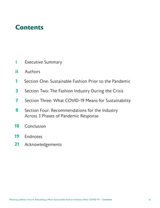iii
Contents
i Executive Summary
ii Authors
Weaving a Better Future: Rebuilding a More Sustainable Fashion Industry After COVID-19 — Contents
1 Section One: Sustainable Fashion Prior to the Pandemic
3 Section Two: The Fashion Industry During the Crisis
7 Section Three: What COVID-19 Means for Sustainability
8
18
19
21
Section Four: Recommendations for the Industry
Across 3 Phases of Pandemic Response
Conclusion
Endnotes
Acknowledgements
 