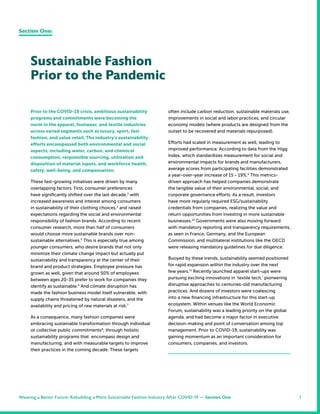 1
Prior to the COVID-19 crisis, ambitious sustainability
programs and commitments were becoming the
norm in the apparel, footwear, and textile industries
across varied segments such as luxury, sport, fast
fashion, and value retail. The industry’s sustainability
efforts encompassed both environmental and social
aspects, including water, carbon, and chemical
consumption, responsible sourcing, utilization and
disposition of material inputs, and workforce health,
safety, well-being, and compensation.
These fast-growing initiatives were driven by many
overlapping factors. First, consumer preferences
have significantly shifted over the last decade,3
with
increased awareness and interest among consumers
in sustainability of their clothing choices,4
and raised
expectations regarding the social and environmental
responsibility of fashion brands. According to recent
consumer research, more than half of consumers
would choose more sustainable brands over non-
sustainable alternatives.5
This is especially true among
younger consumers, who desire brands that not only
minimize their climate change impact but actually put
sustainability and transparency at the center of their
brand and product strategies. Employee pressure has
grown as well, given that around 50% of employees
between ages 20-35 prefer to work for companies they
identify as sustainable.6
And climate disruption has
made the fashion business model itself vulnerable, with
supply chains threatened by natural disasters, and the
availability and pricing of raw materials at risk.7
As a consequence, many fashion companies were
embracing sustainable transformation through individual
or collective public commitments8
; through holistic
sustainability programs that encompass design and
manufacturing; and with measurable targets to improve
their practices in the coming decade. These targets
often include carbon reduction, sustainable materials use,
improvements in social and labor practices, and circular
economy models (where products are designed from the
outset to be recovered and materials repurposed).
Efforts had scaled in measurement as well, leading to
improved performance. According to data from the Higg
Index, which standardizes measurement for social and
environmental impacts for brands and manufacturers,
average scores from participating facilities demonstrated
a year-over-year increase of 15 - 19%.9
This metrics-
driven approach has helped companies demonstrate
the tangible value of their environmental, social, and
corporate governance efforts. As a result, investors
have more regularly required ESG/sustainability
credentials from companies, realizing the value and
return opportunities from investing in more sustainable
businesses.10
Governments were also moving forward
with mandatory reporting and transparency requirements,
as seen in France, Germany, and the European
Commission, and multilateral institutions like the OECD
were releasing mandatory guidelines for due diligence.
Buoyed by these trends, sustainability seemed positioned
for rapid expansion within the industry over the next
few years.11
Recently launched apparel start-ups were
pursuing exciting innovations in ‘textile tech,’ pioneering
disruptive approaches to centuries-old manufacturing
practices. And dozens of investors were coalescing
into a new financing infrastructure for this start-up
ecosystem. Within venues like the World Economic
Forum, sustainability was a leading priority on the global
agenda, and had become a major factor in executive
decision-making and point of conversation among top
management. Prior to COVID-19, sustainability was
gaining momentum as an important consideration for
consumers, companies, and investors.
Sustainable Fashion
Prior to the Pandemic
Section One:
Weaving a Better Future: Rebuilding a More Sustainable Fashion Industry After COVID-19 — Section One
 