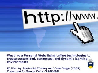 Weaving a Personal Web: Using online technologies to
create customized, connected, and dynamic learning
environments

Written by Jessica McElvaney and Zane Berge (2009)
                     Powerpoint Templates
                                                     Page 1
Presented by Sukma Putra (2102493)
 
