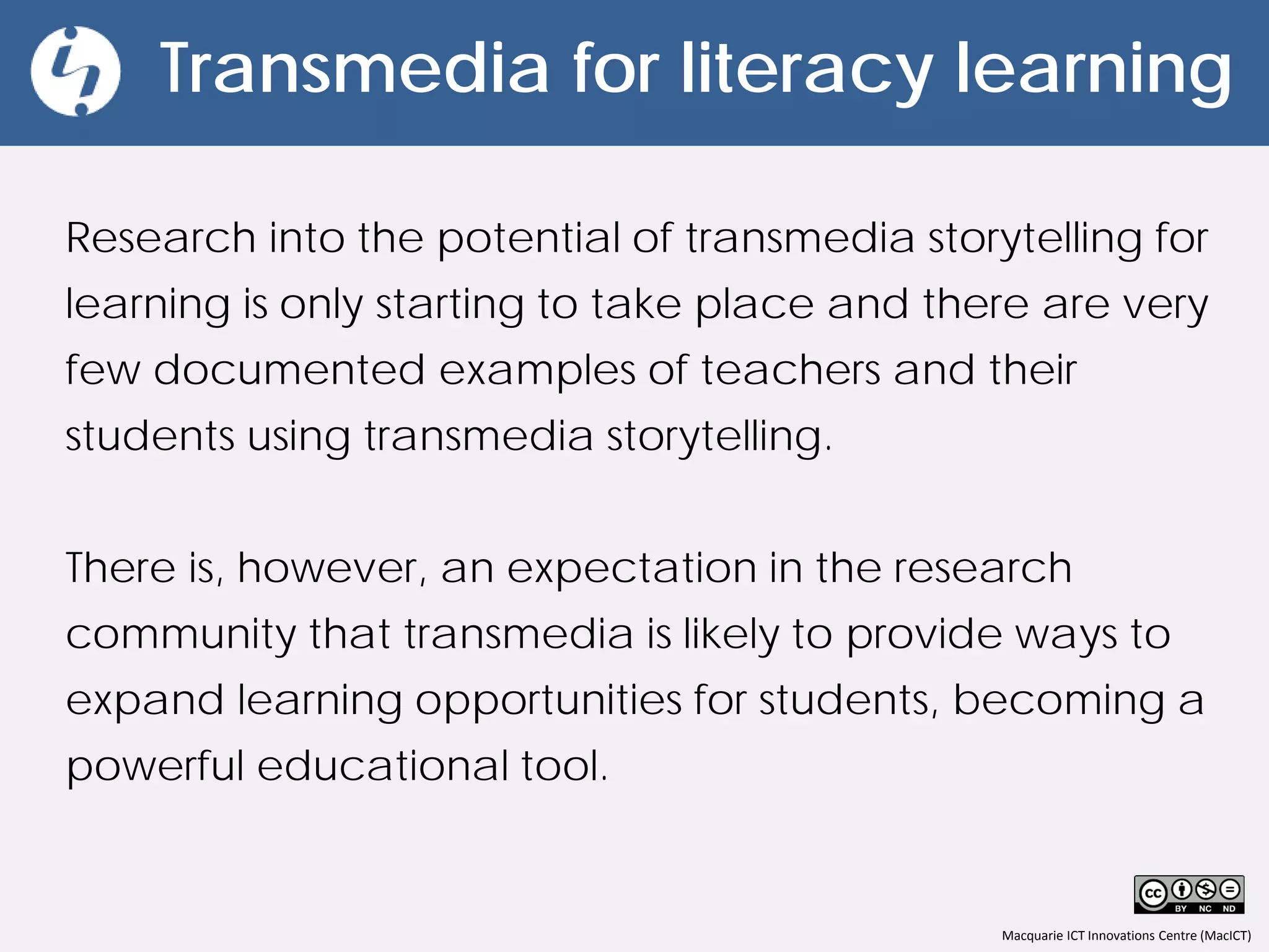 Macquarie ICT Innovations Centre (MacICT)
Transmedia for literacy learning
Research into the potential of transmedia storytelling for
learning is only starting to take place and there are very
few documented examples of teachers and their
students using transmedia storytelling.
There is, however, an expectation in the research
community that transmedia is likely to provide ways to
expand learning opportunities for students, becoming a
powerful educational tool.
 