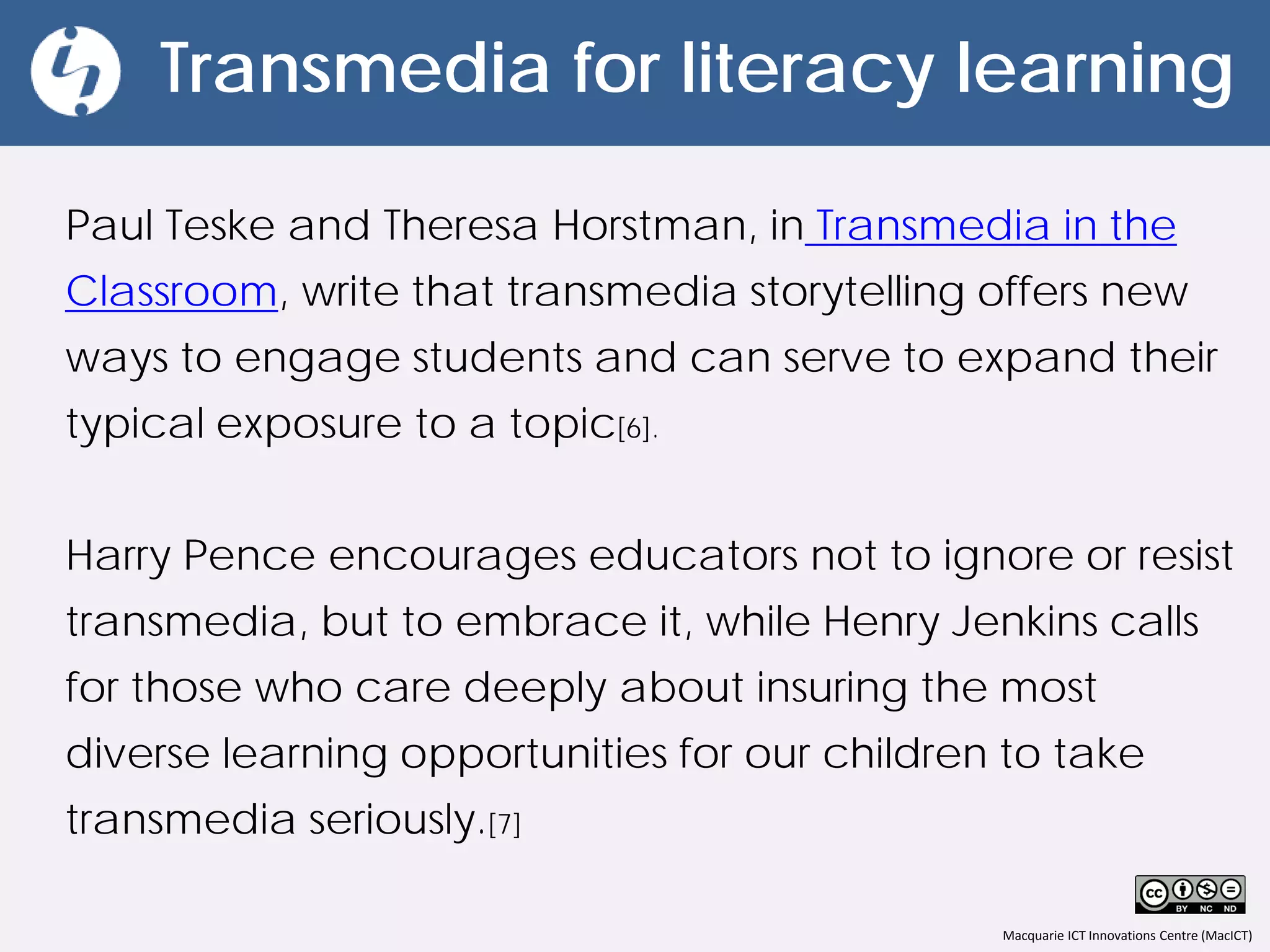 Macquarie ICT Innovations Centre (MacICT)
Transmedia for literacy learning
Paul Teske and Theresa Horstman, in Transmedia in the
Classroom, write that transmedia storytelling offers new
ways to engage students and can serve to expand their
typical exposure to a topic[6].
Harry Pence encourages educators not to ignore or resist
transmedia, but to embrace it, while Henry Jenkins calls
for those who care deeply about insuring the most
diverse learning opportunities for our children to take
transmedia seriously.[7]
 
