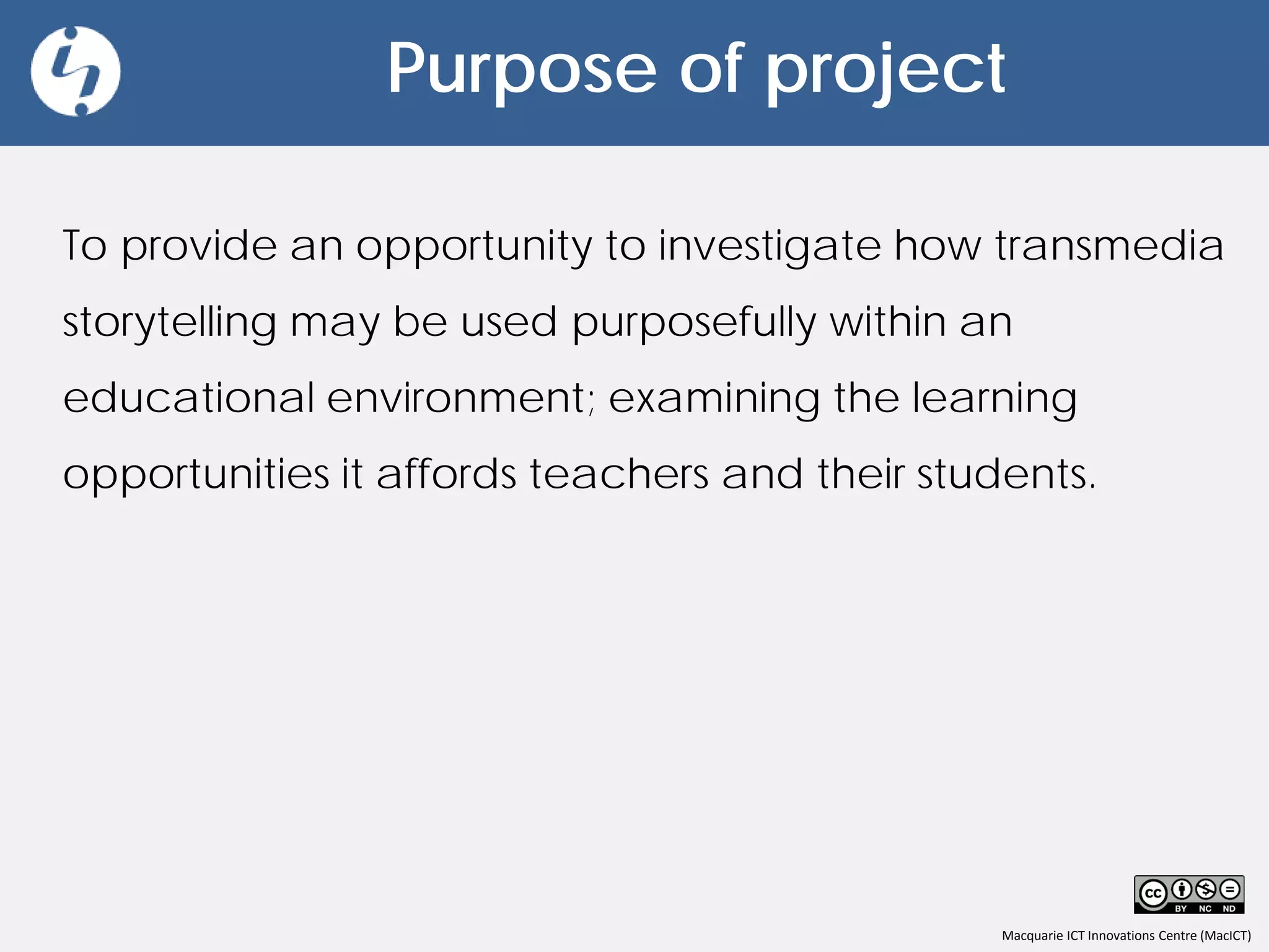 Macquarie ICT Innovations Centre (MacICT)
Purpose of project
To provide an opportunity to investigate how transmedia
storytelling may be used purposefully within an
educational environment; examining the learning
opportunities it affords teachers and their students.
 