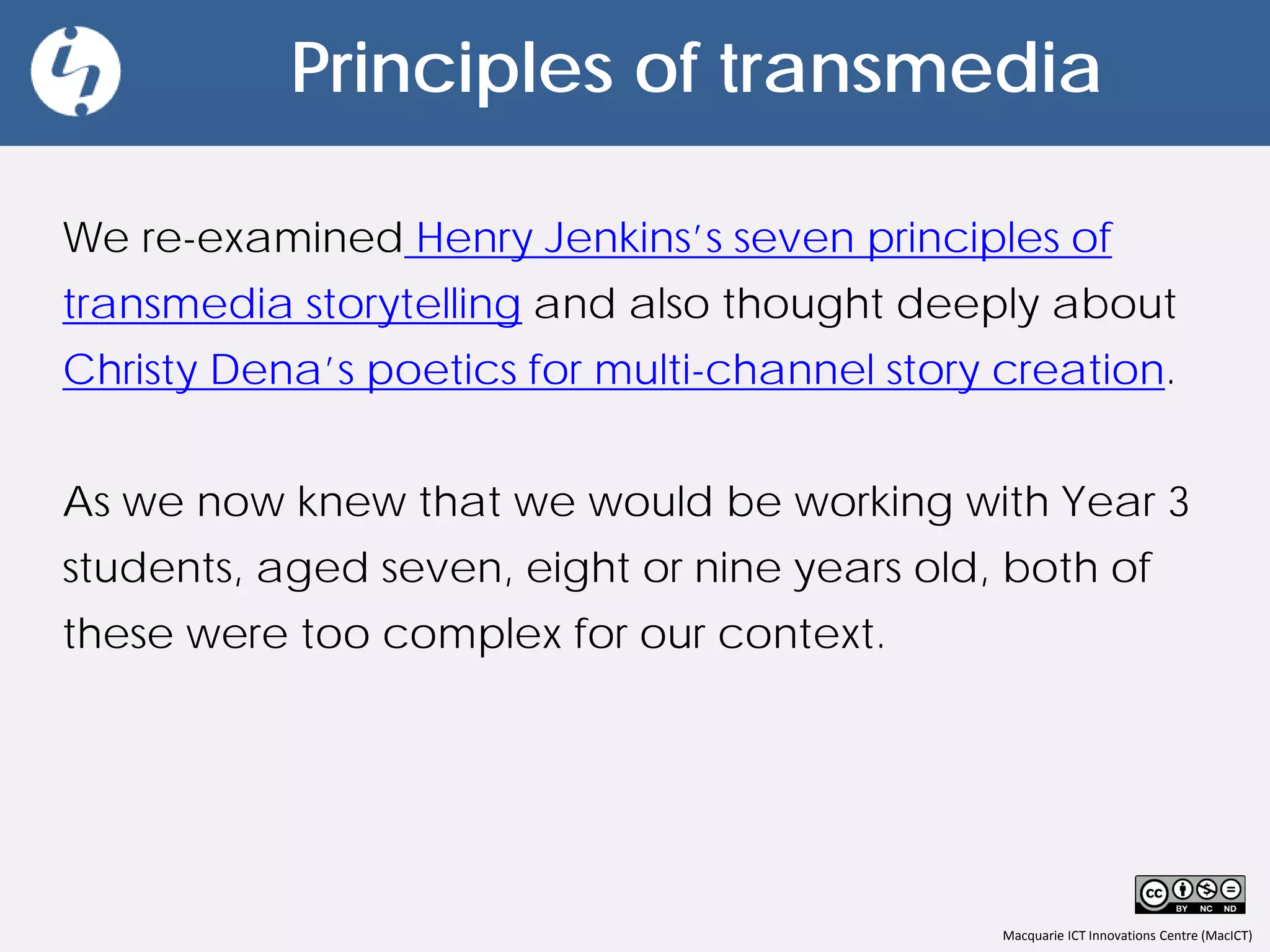 Macquarie ICT Innovations Centre (MacICT)
Principles of transmedia
We re-examined Henry Jenkins’s seven principles of
transmedia storytelling and also thought deeply about
Christy Dena’s poetics for multi-channel story creation.
As we now knew that we would be working with Year 3
students, aged seven, eight or nine years old, both of
these were too complex for our context.
 