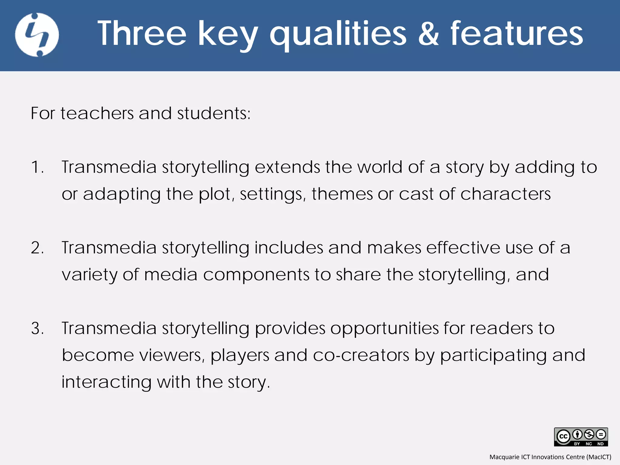 Macquarie ICT Innovations Centre (MacICT)
Three key qualities & features
For teachers and students:
1. Transmedia storytelling extends the world of a story by adding to
or adapting the plot, settings, themes or cast of characters
2. Transmedia storytelling includes and makes effective use of a
variety of media components to share the storytelling, and
3. Transmedia storytelling provides opportunities for readers to
become viewers, players and co-creators by participating and
interacting with the story.
 