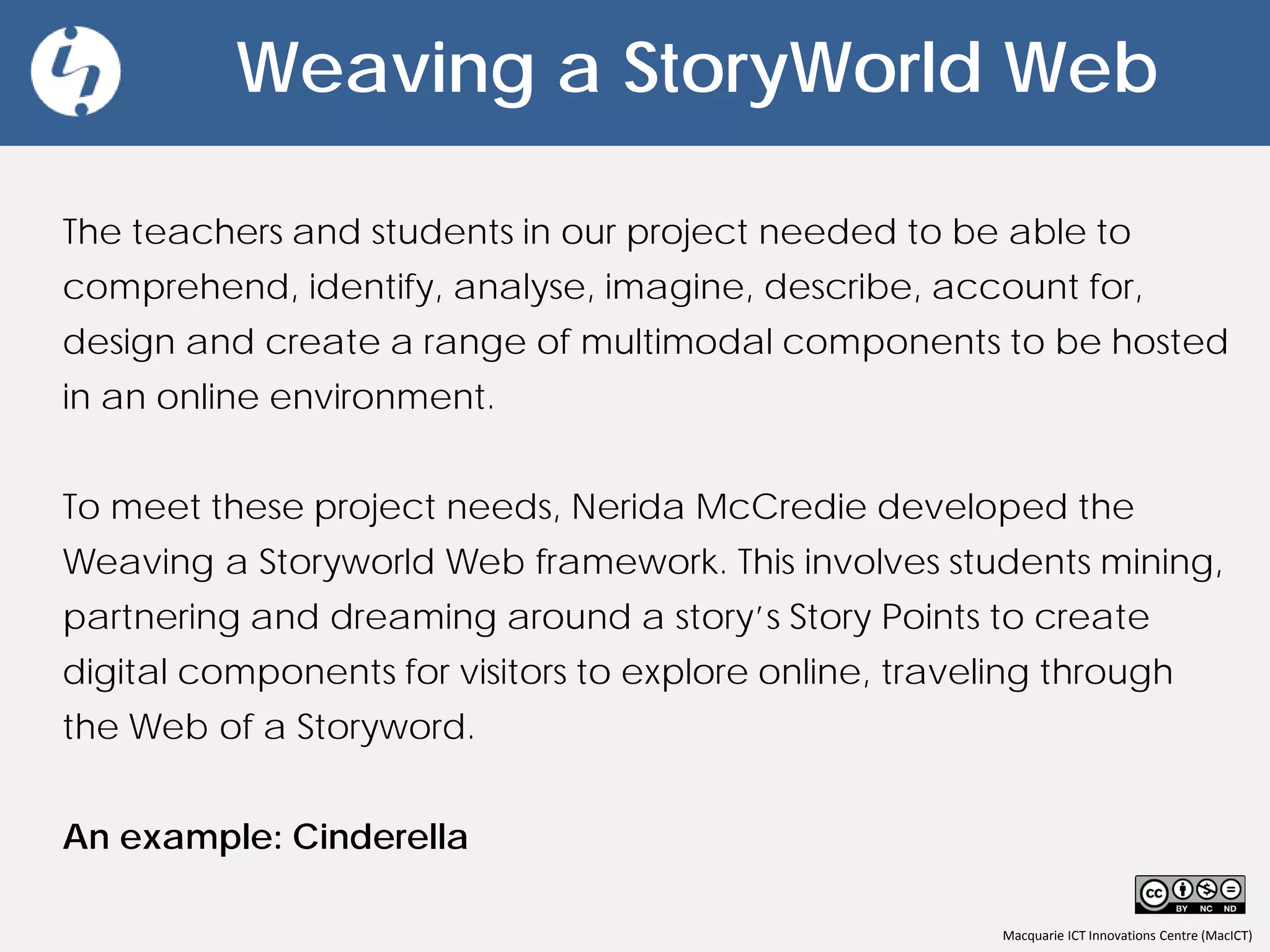 Macquarie ICT Innovations Centre (MacICT)
Weaving a StoryWorld Web
The teachers and students in our project needed to be able to
comprehend, identify, analyse, imagine, describe, account for,
design and create a range of multimodal components to be hosted
in an online environment.
To meet these project needs, Nerida McCredie developed the
Weaving a Storyworld Web framework. This involves students mining,
partnering and dreaming around a story’s Story Points to create
digital components for visitors to explore online, traveling through
the Web of a Storyword.
An example: Cinderella
 