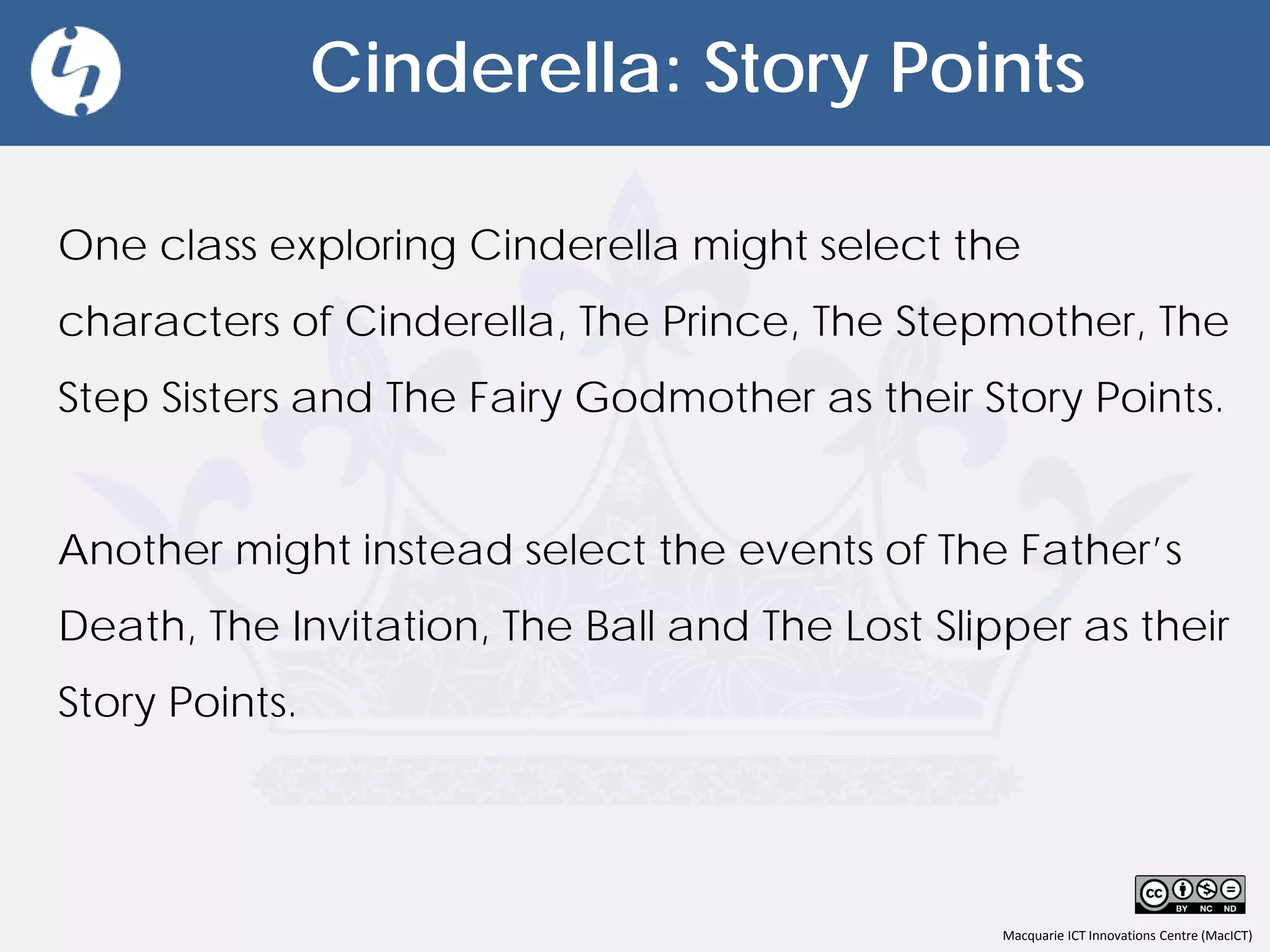 Macquarie ICT Innovations Centre (MacICT)
Cinderella: Story Points
One class exploring Cinderella might select the
characters of Cinderella, The Prince, The Stepmother, The
Step Sisters and The Fairy Godmother as their Story Points.
Another might instead select the events of The Father’s
Death, The Invitation, The Ball and The Lost Slipper as their
Story Points.
 