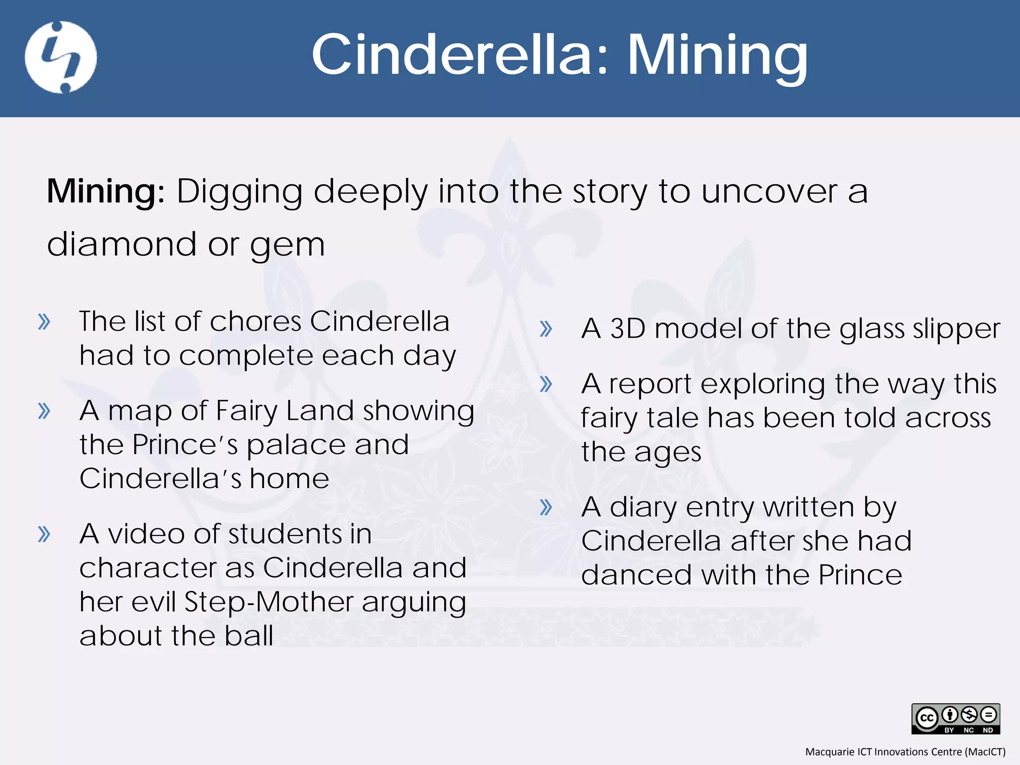 Macquarie ICT Innovations Centre (MacICT)
Cinderella: Mining
Mining: Digging deeply into the story to uncover a
diamond or gem
» A 3D model of the glass slipper
» A report exploring the way this
fairy tale has been told across
the ages
» A diary entry written by
Cinderella after she had
danced with the Prince
» The list of chores Cinderella
had to complete each day
» A map of Fairy Land showing
the Prince’s palace and
Cinderella’s home
» A video of students in
character as Cinderella and
her evil Step-Mother arguing
about the ball
 