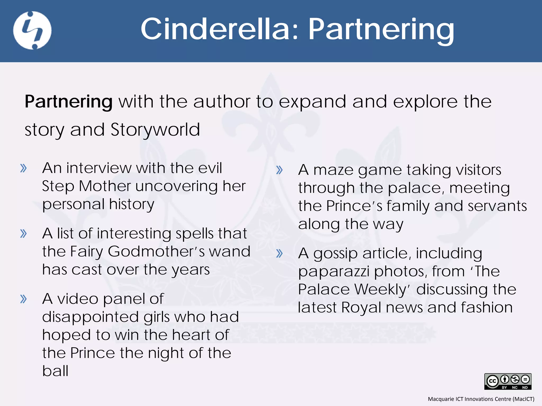 Macquarie ICT Innovations Centre (MacICT)
Cinderella: Partnering
Partnering with the author to expand and explore the
story and Storyworld
» A maze game taking visitors
through the palace, meeting
the Prince’s family and servants
along the way
» A gossip article, including
paparazzi photos, from ‘The
Palace Weekly’ discussing the
latest Royal news and fashion
» An interview with the evil
Step Mother uncovering her
personal history
» A list of interesting spells that
the Fairy Godmother’s wand
has cast over the years
» A video panel of
disappointed girls who had
hoped to win the heart of
the Prince the night of the
ball
 