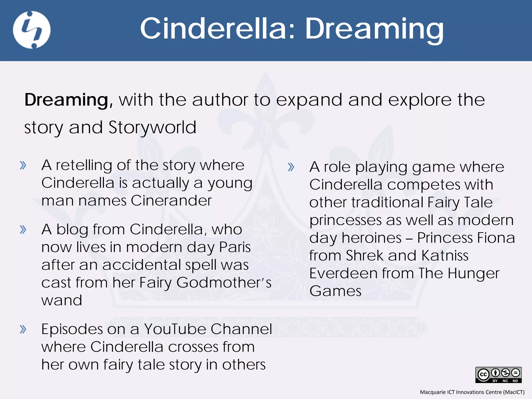 Macquarie ICT Innovations Centre (MacICT)
Cinderella: Dreaming
Dreaming. Can be described to students as dreaming,
imagining and playing with the author's story.
» A role playing game where
Cinderella competes with
other traditional Fairy Tale
princesses as well as modern
day heroines – Princess Fiona
from Shrek and Katniss
Everdeen from The Hunger
Games
» A retelling of the story where
Cinderella is actually a young
man names Cinerander
» A blog from Cinderella, who
now lives in modern day Paris
after an accidental spell was
cast from her Fairy Godmother’s
wand
» Episodes on a YouTube Channel
where Cinderella crosses from
her own fairy tale story in others
 