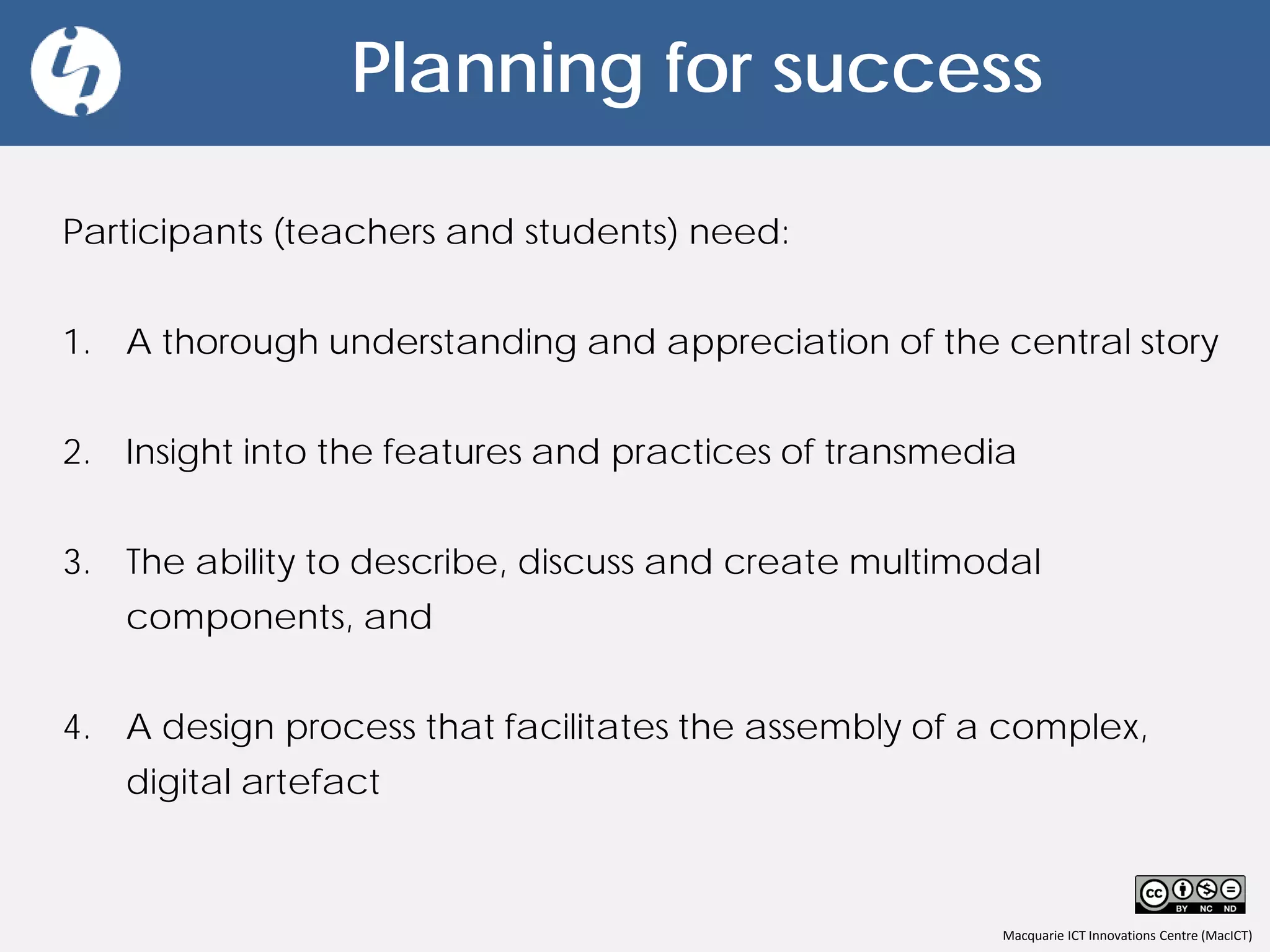 Macquarie ICT Innovations Centre (MacICT)
Planning for success
Participants (teachers and students) need:
1. A thorough understanding and appreciation of the central story
2. Insight into the features and practices of transmedia
3. The ability to describe, discuss and create multimodal
components, and
4. A design process that facilitates the assembly of a complex,
digital artefact
 