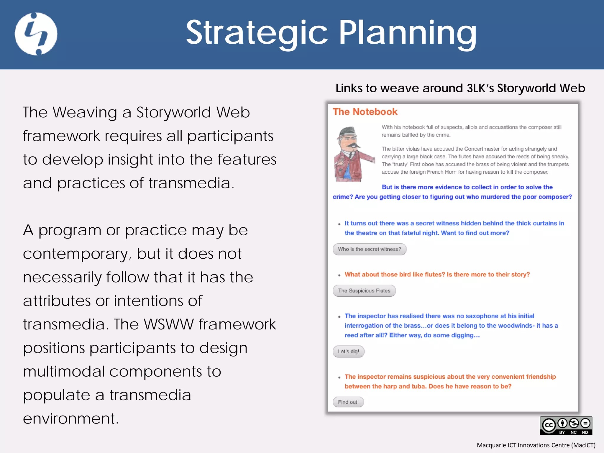 Macquarie ICT Innovations Centre (MacICT)
Strategic Planning
The Weaving a Storyworld Web
framework requires all participants
to develop insight into the features
and practices of transmedia.
A program or practice may be
contemporary, but it does not
necessarily follow that it has the
attributes or intentions of
transmedia. The WSWW framework
positions participants to design
multimodal components to
populate a transmedia
environment.
Links to weave around 3LK’s Storyworld Web
 