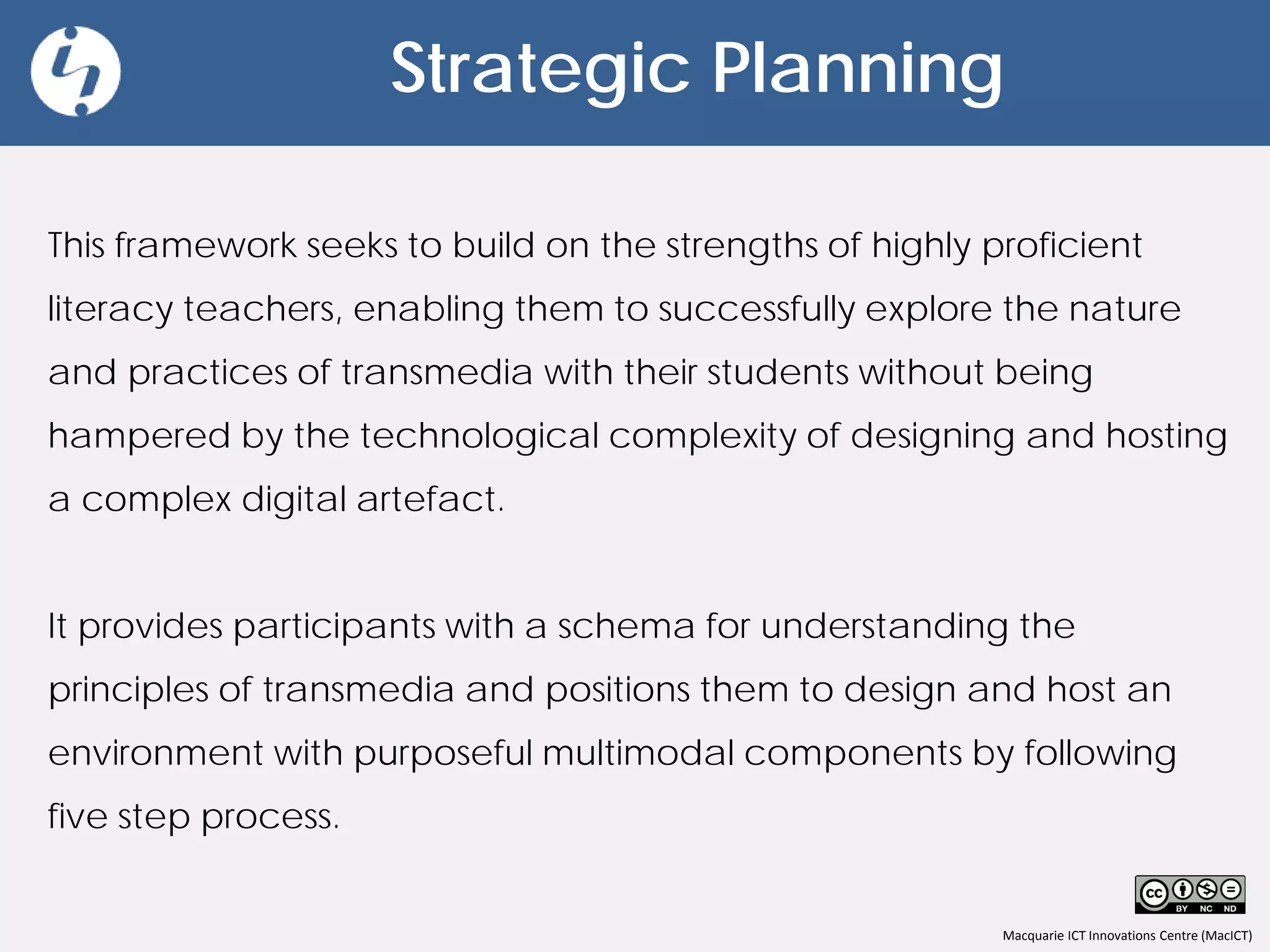 Macquarie ICT Innovations Centre (MacICT)
Strategic Planning
This framework seeks to build on the strengths of highly proficient
literacy teachers, enabling them to successfully explore the nature
and practices of transmedia with their students without being
hampered by the technological complexity of designing and hosting
a complex digital artefact.
It provides participants with a schema for understanding the
principles of transmedia and positions them to design and host an
environment with purposeful multimodal components by following
five step process.
 