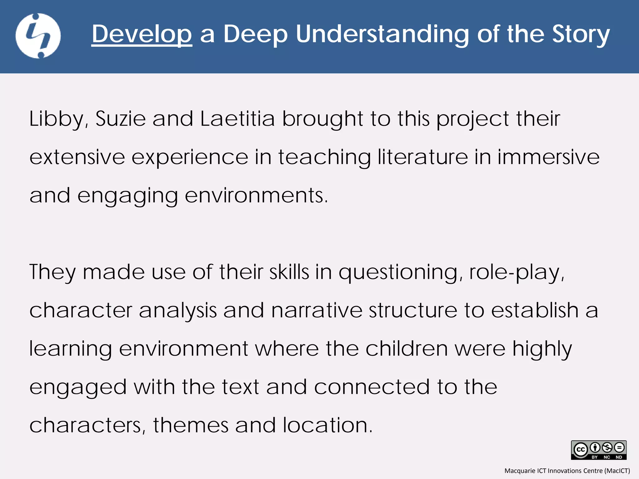 Macquarie ICT Innovations Centre (MacICT)
Develop a Deep Understanding of the Story
Libby, Suzie and Laetitia brought to this project their
extensive experience in teaching literature in immersive
and engaging environments.
They made use of their skills in questioning, role-play,
character analysis and narrative structure to establish a
learning environment where the children were highly
engaged with the text and connected to the
characters, themes and location.
 
