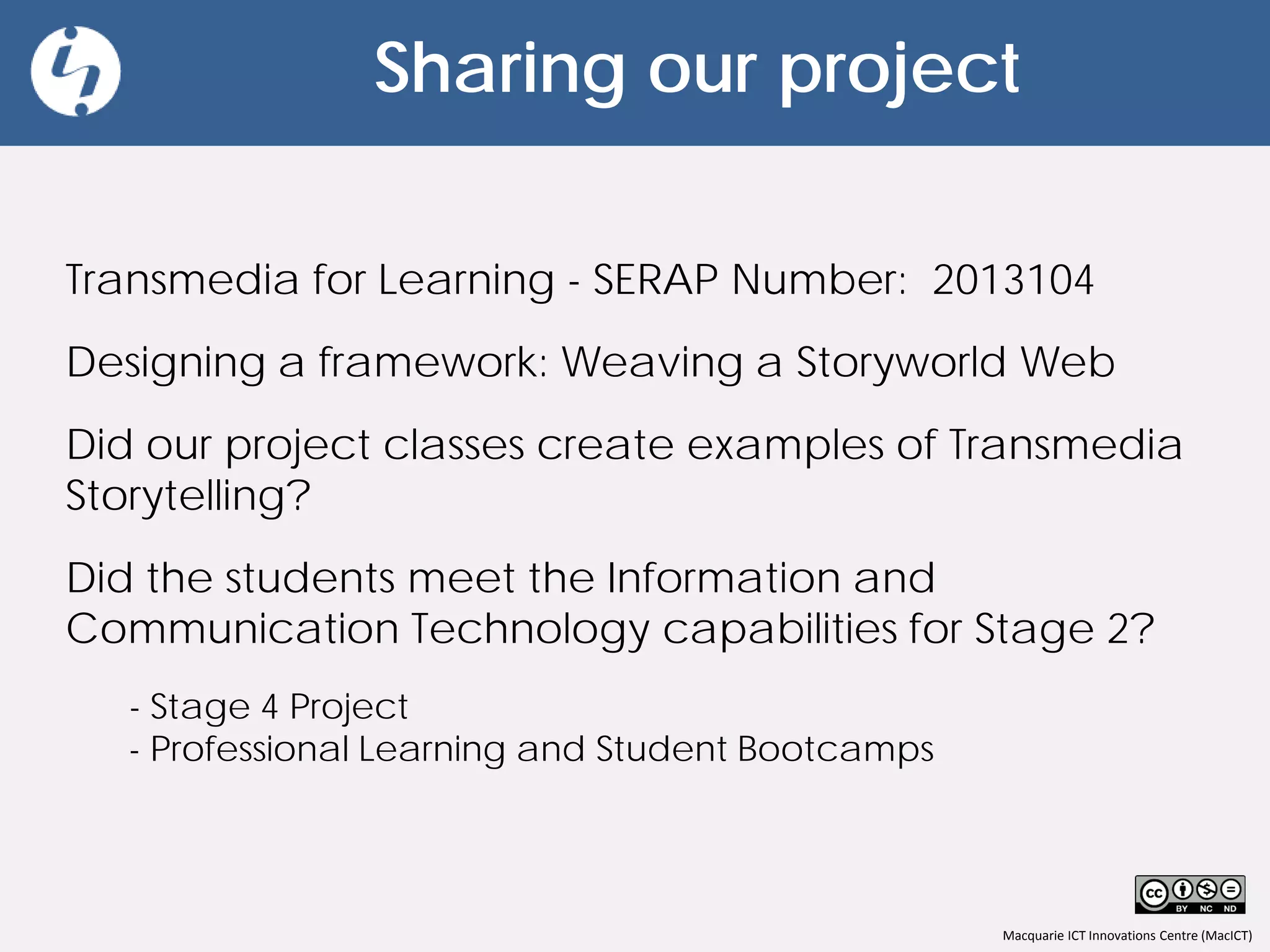 Macquarie ICT Innovations Centre (MacICT)
Sharing our project
Transmedia for Learning - SERAP Number: 2013104
Designing a framework: Weaving a Storyworld Web
Did our project classes create examples of Transmedia
Storytelling?
Did the students meet the Information and
Communication Technology capabilities for Stage 2?
- Stage 4 Project
- Professional Learning and Student Bootcamps
 