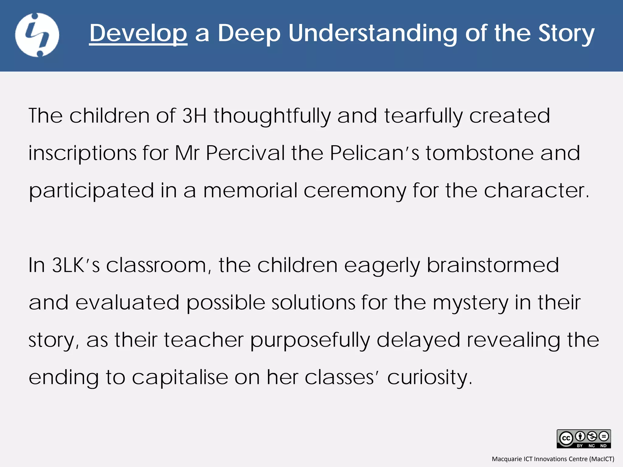 Macquarie ICT Innovations Centre (MacICT)
Develop a Deep Understanding of the Story
The children of 3H thoughtfully and tearfully created
inscriptions for Mr Percival the Pelican’s tombstone and
participated in a memorial ceremony for the character.
In 3LK’s classroom, the children eagerly brainstormed
and evaluated possible solutions for the mystery in their
story, as their teacher purposefully delayed revealing the
ending to capitalise on her classes’ curiosity.
 