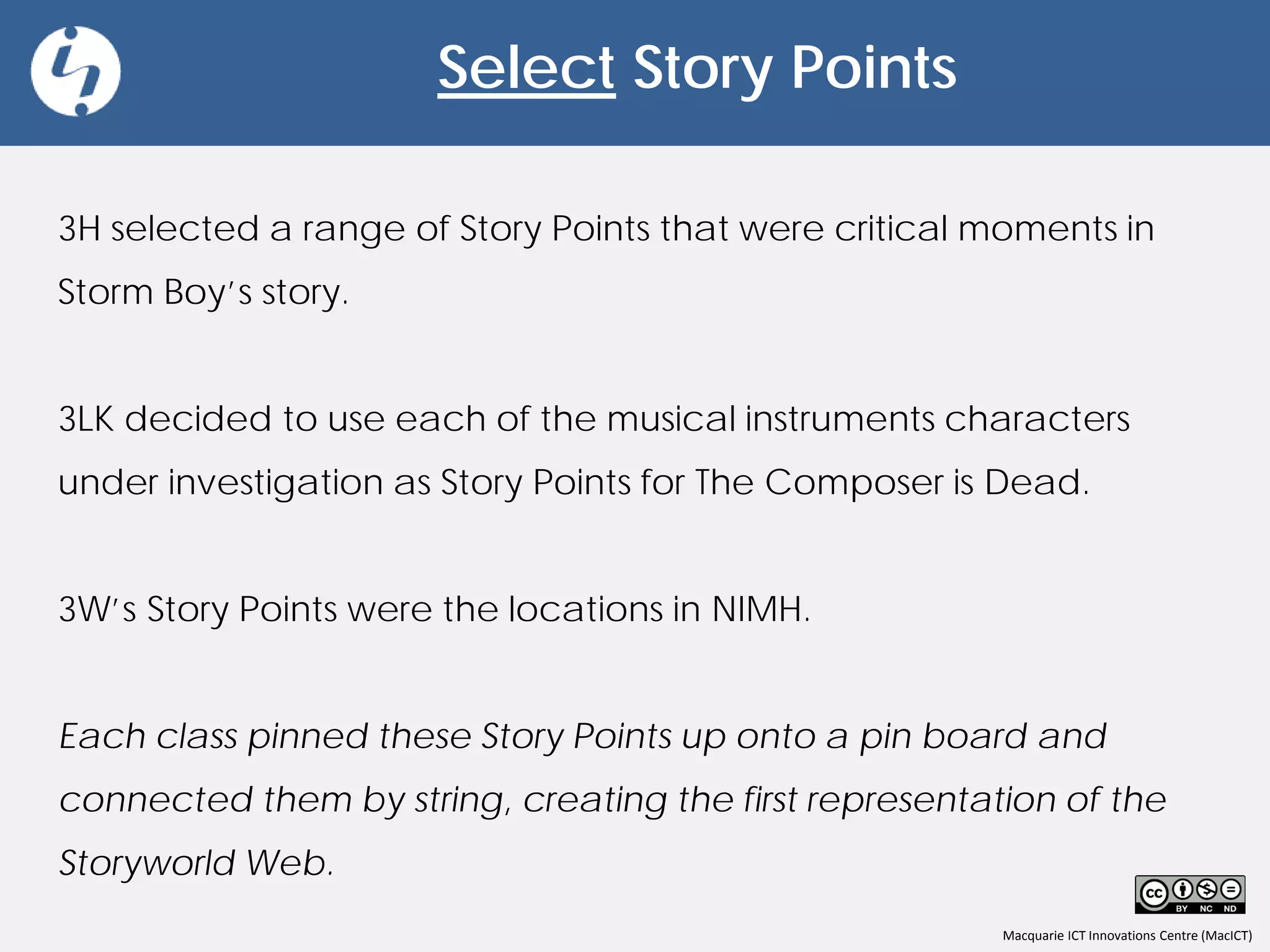 Macquarie ICT Innovations Centre (MacICT)
Select Story Points
3H selected a range of Story Points that were critical moments in
Storm Boy’s story.
3LK decided to use each of the musical instruments characters
under investigation as Story Points for The Composer is Dead.
3W’s Story Points were the locations in NIMH.
Each class pinned these Story Points up onto a pin board and
connected them by string, creating the first representation of the
Storyworld Web.
 