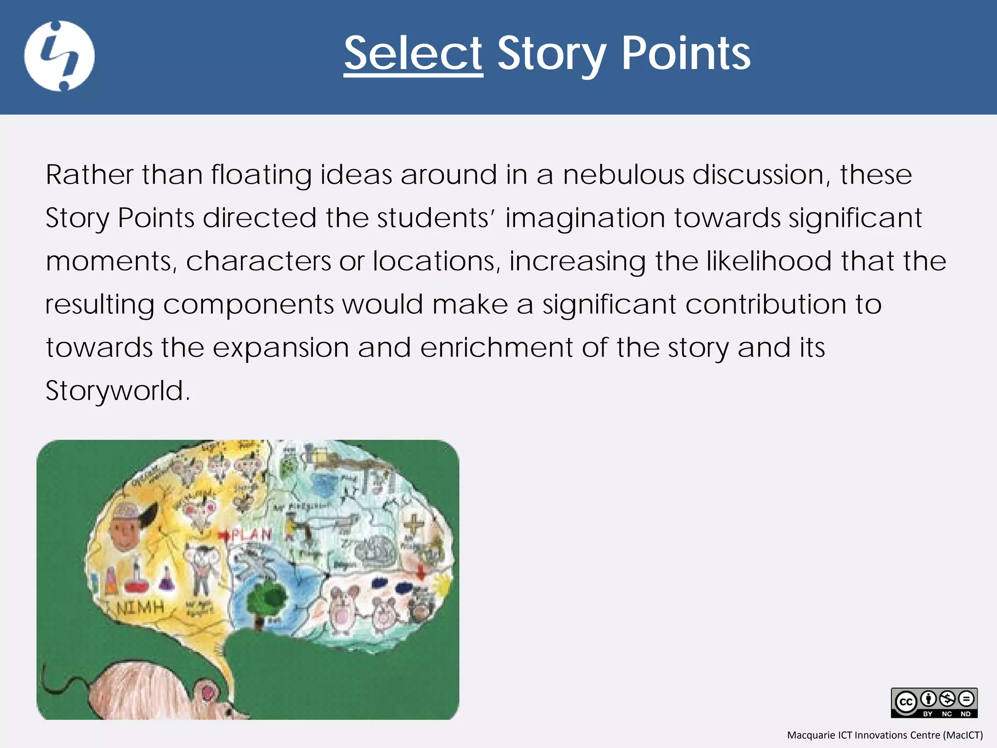Macquarie ICT Innovations Centre (MacICT)
Select Story Points
Rather than floating ideas around in a nebulous discussion, these
Story Points directed the students’ imagination towards significant
moments, characters or locations, increasing the likelihood that the
resulting components would make a significant contribution to
towards the expansion and enrichment of the story and its
Storyworld.
 