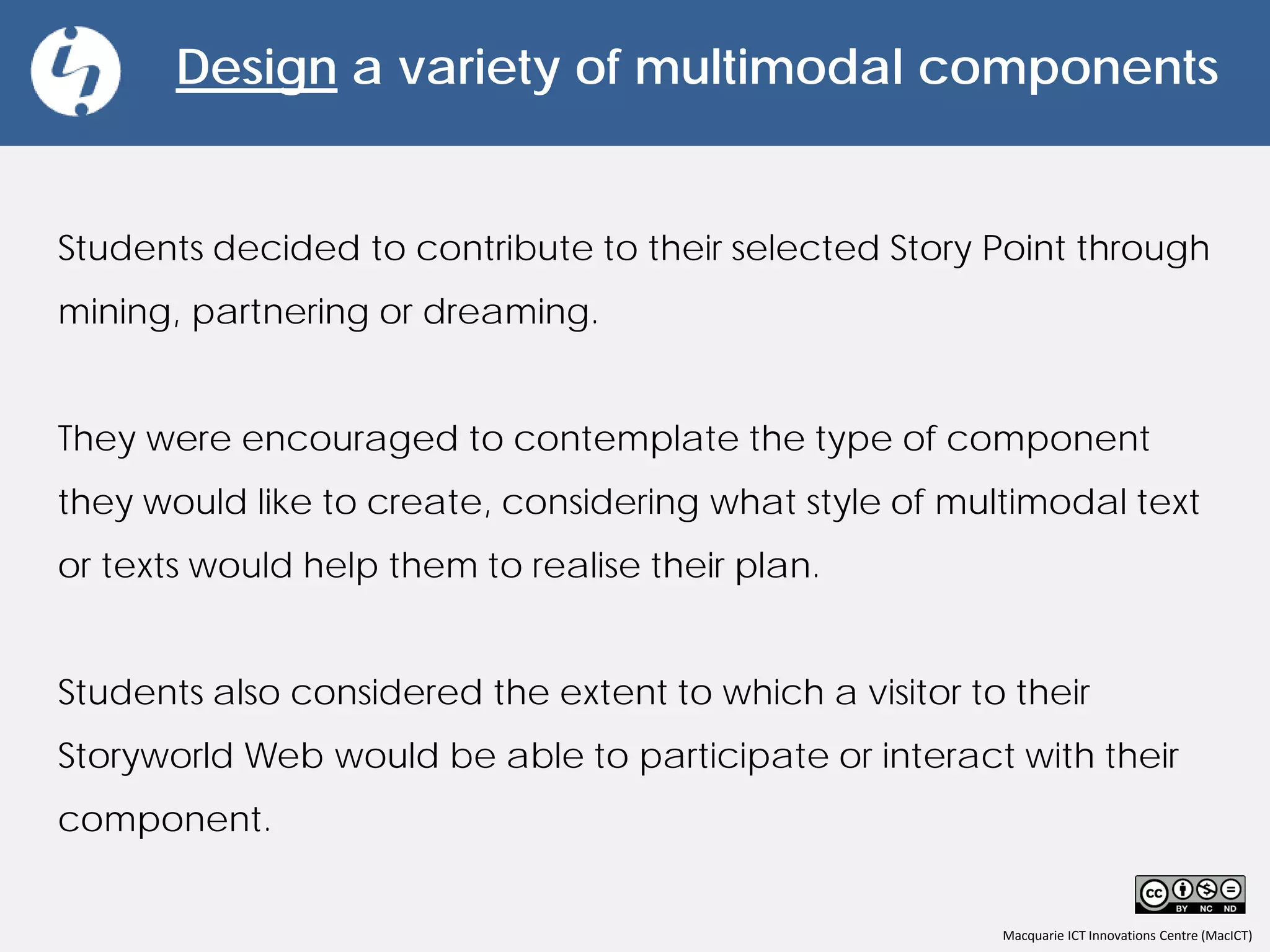 Macquarie ICT Innovations Centre (MacICT)
Design a variety of multimodal components
Students decided to contribute to their selected Story Point through
mining, partnering or dreaming.
They were encouraged to contemplate the type of component
they would like to create, considering what style of multimodal text
or texts would help them to realise their plan.
Students also considered the extent to which a visitor to their
Storyworld Web would be able to participate or interact with their
component.
 