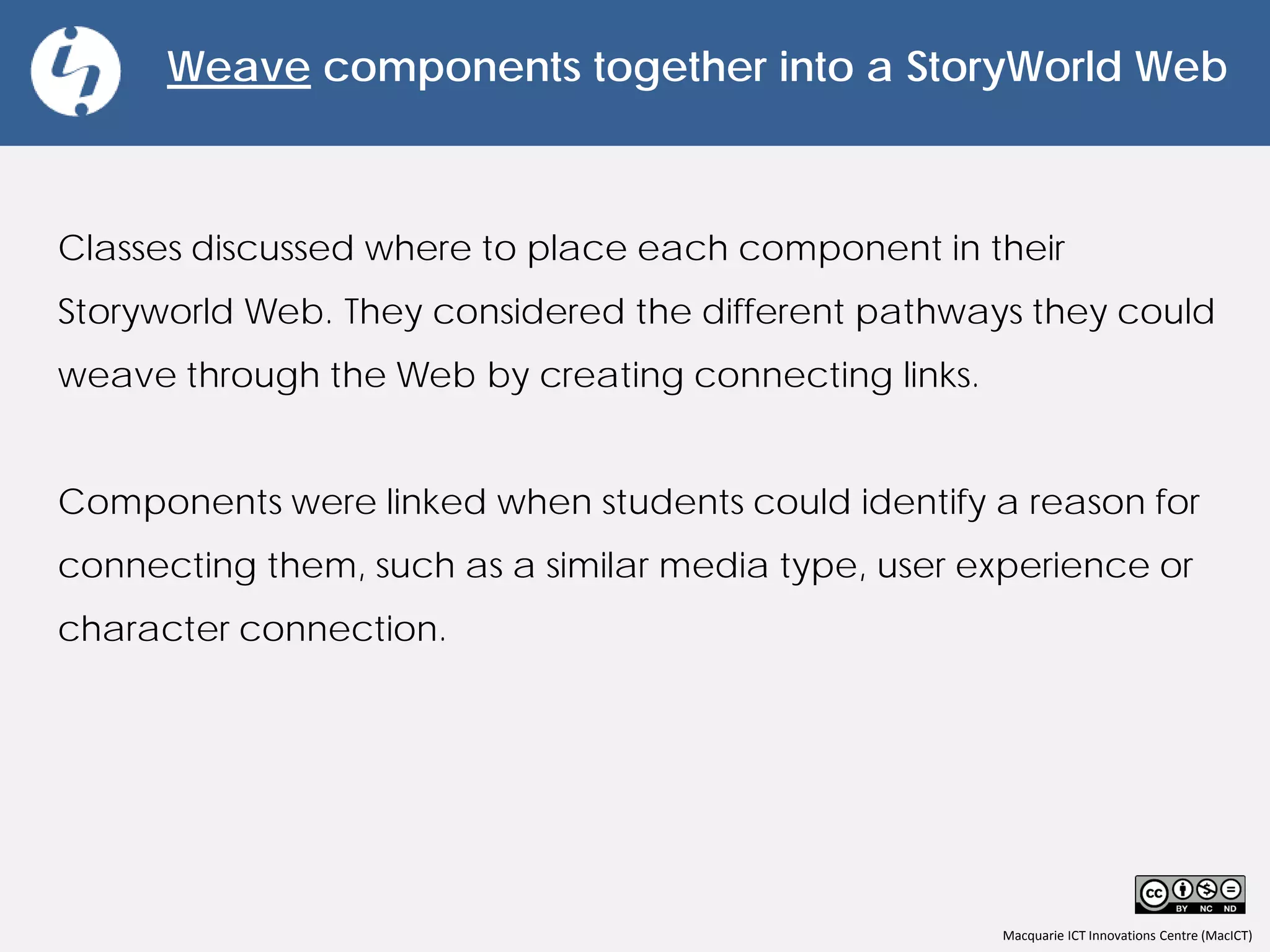 Macquarie ICT Innovations Centre (MacICT)
Weave components together into a StoryWorld Web
Classes discussed where to place each component in their
Storyworld Web. They considered the different pathways they could
weave through the Web by creating connecting links.
Components were linked when students could identify a reason for
connecting them, such as a similar media type, user experience or
character connection.
 