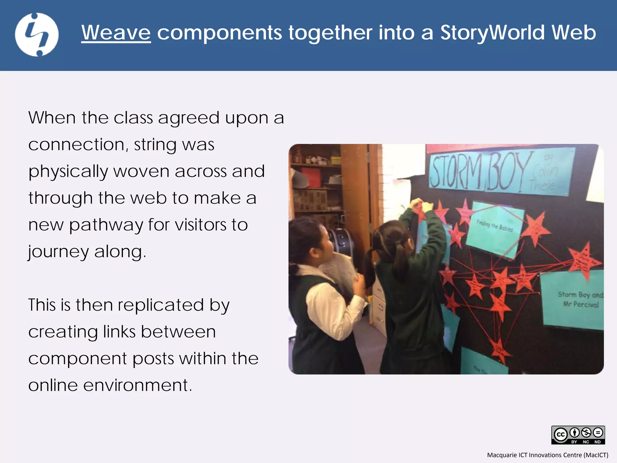 Macquarie ICT Innovations Centre (MacICT)
Weave components together into a StoryWorld Web
When the class agreed upon a
connection, string was
physically woven across and
through the web to make a
new pathway for visitors to
journey along.
This is then replicated by
creating links between
component posts within the
online environment.
 