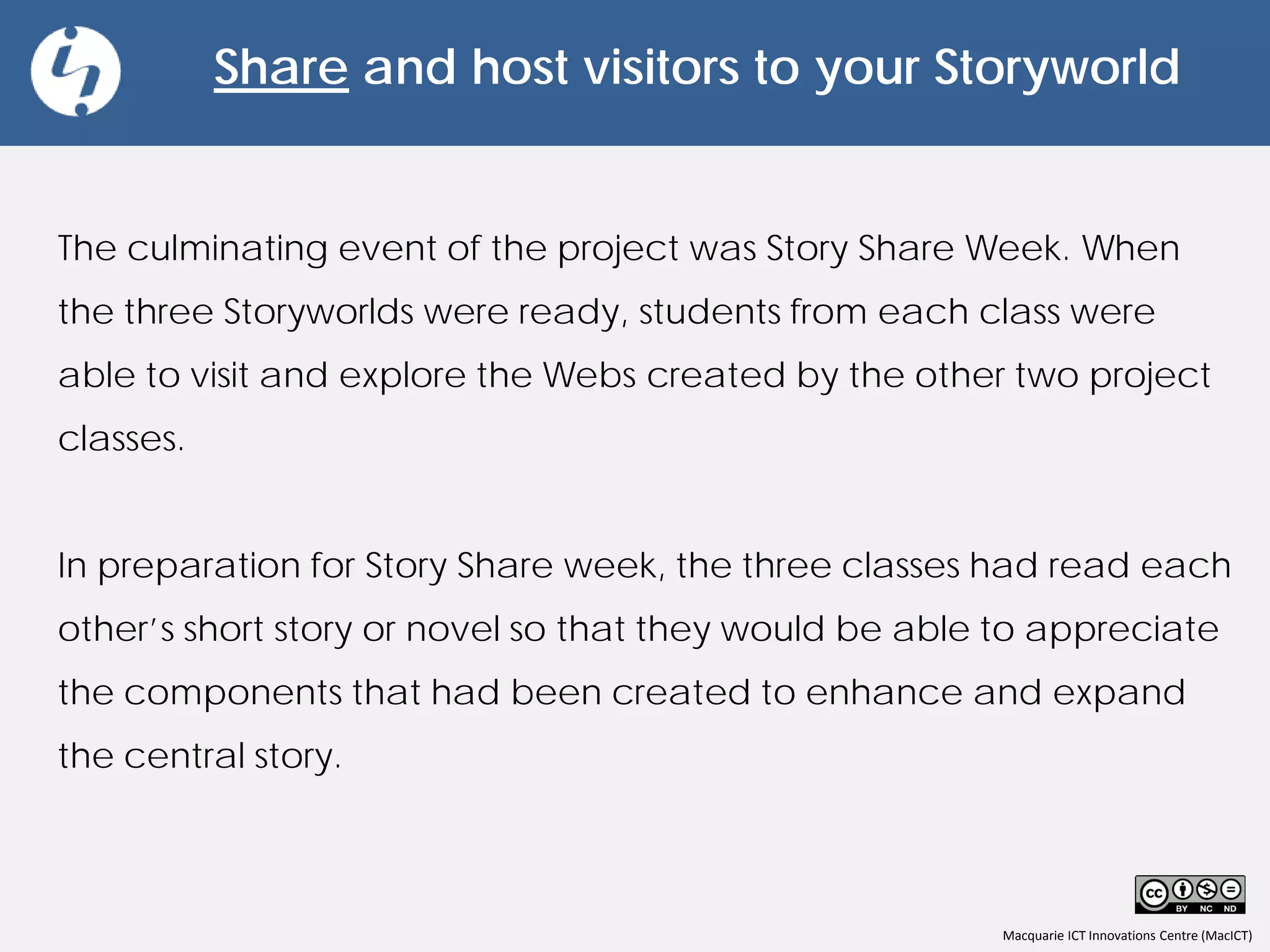 Macquarie ICT Innovations Centre (MacICT)
Share and host visitors to your Storyworld
The culminating event of the project was Story Share Week. When
the three Storyworlds were ready, students from each class were
able to visit and explore the Webs created by the other two project
classes.
In preparation for Story Share week, the three classes had read each
other’s short story or novel so that they would be able to appreciate
the components that had been created to enhance and expand
the central story.
 