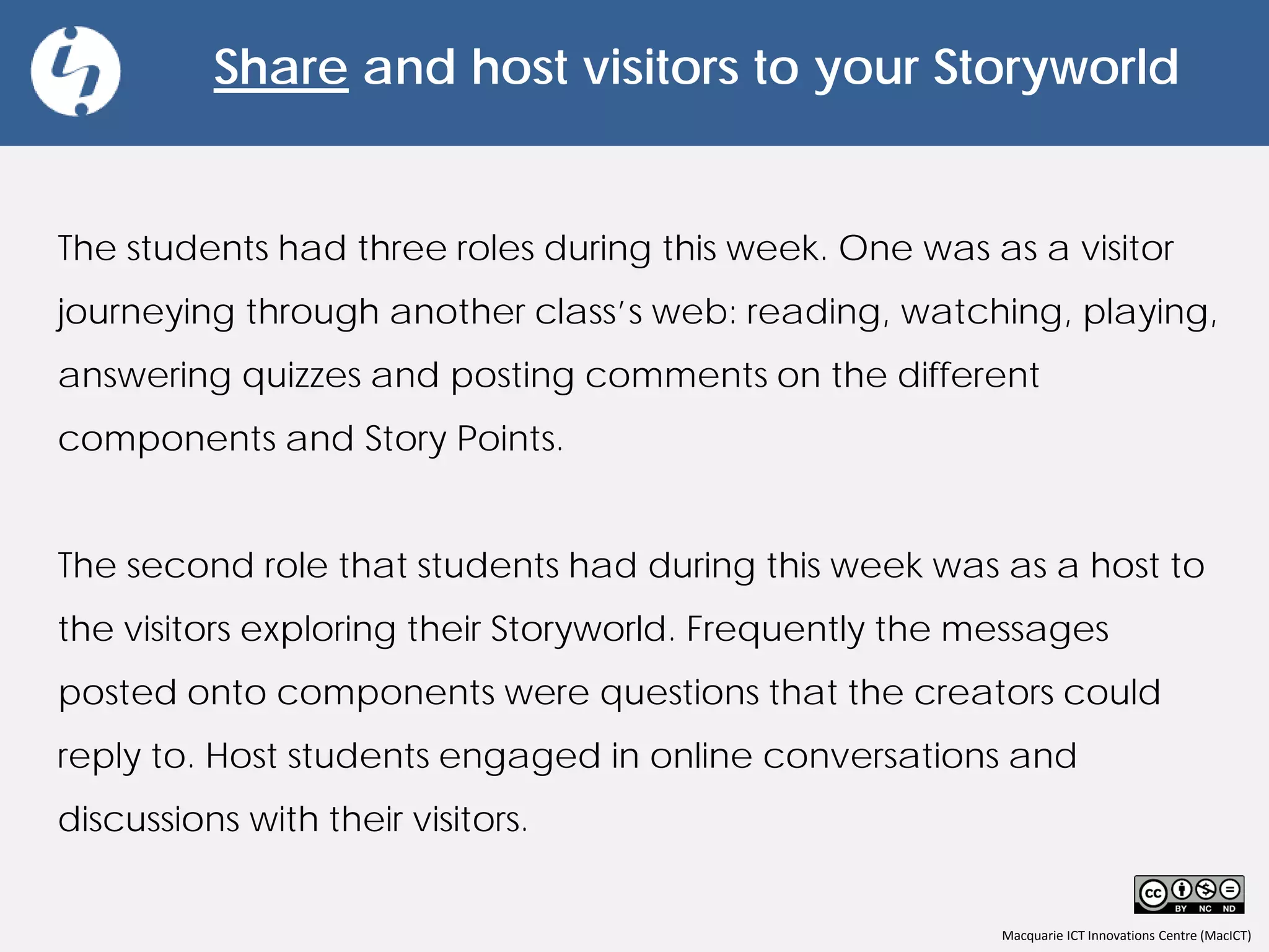 Macquarie ICT Innovations Centre (MacICT)
Share and host visitors to your Storyworld
The students had three roles during this week. One was as a visitor
journeying through another class’s web: reading, watching, playing,
answering quizzes and posting comments on the different
components and Story Points.
The second role that students had during this week was as a host to
the visitors exploring their Storyworld. Frequently the messages
posted onto components were questions that the creators could
reply to. Host students engaged in online conversations and
discussions with their visitors.
 