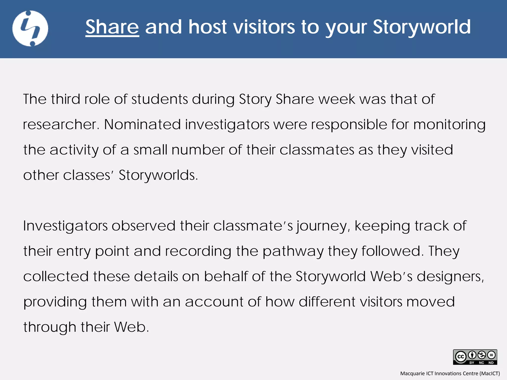 Macquarie ICT Innovations Centre (MacICT)
Share and host visitors to your Storyworld
The third role of students during Story Share week was that of
researcher. Nominated investigators were responsible for monitoring
the activity of a small number of their classmates as they visited
other classes’ Storyworlds.
Investigators observed their classmate’s journey, keeping track of
their entry point and recording the pathway they followed. They
collected these details on behalf of the Storyworld Web’s designers,
providing them with an account of how different visitors moved
through their Web.
 