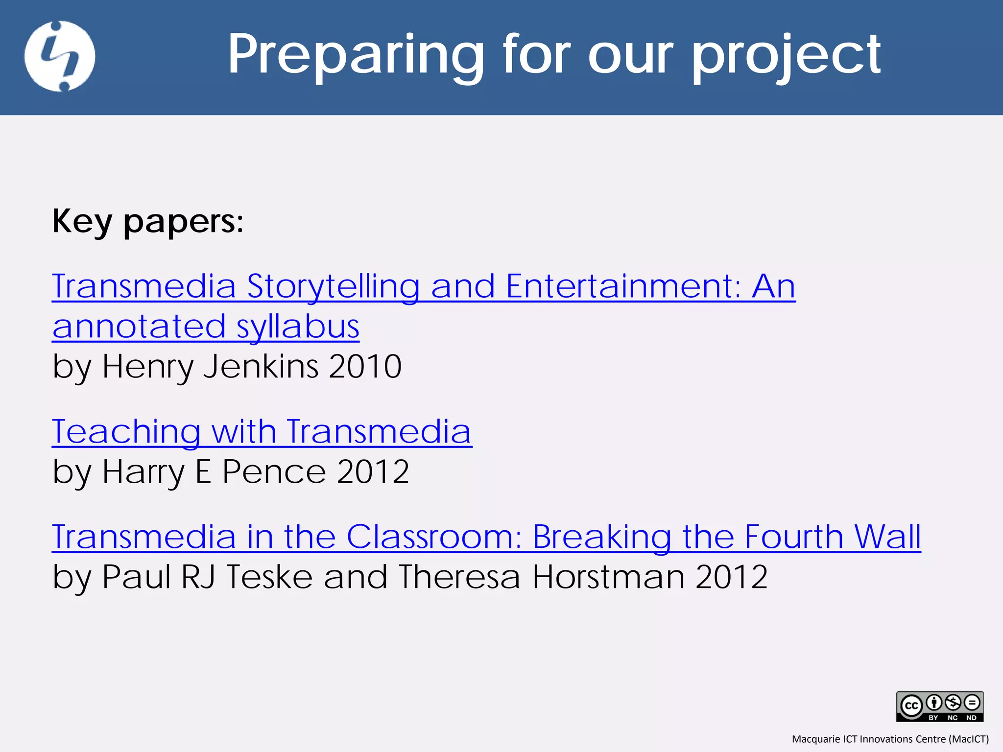 Macquarie ICT Innovations Centre (MacICT)
Preparing for our project
Key papers:
Transmedia Storytelling and Entertainment: An
annotated syllabus
by Henry Jenkins 2010
Teaching with Transmedia
by Harry E Pence 2012
Transmedia in the Classroom: Breaking the Fourth Wall
by Paul RJ Teske and Theresa Horstman 2012
 