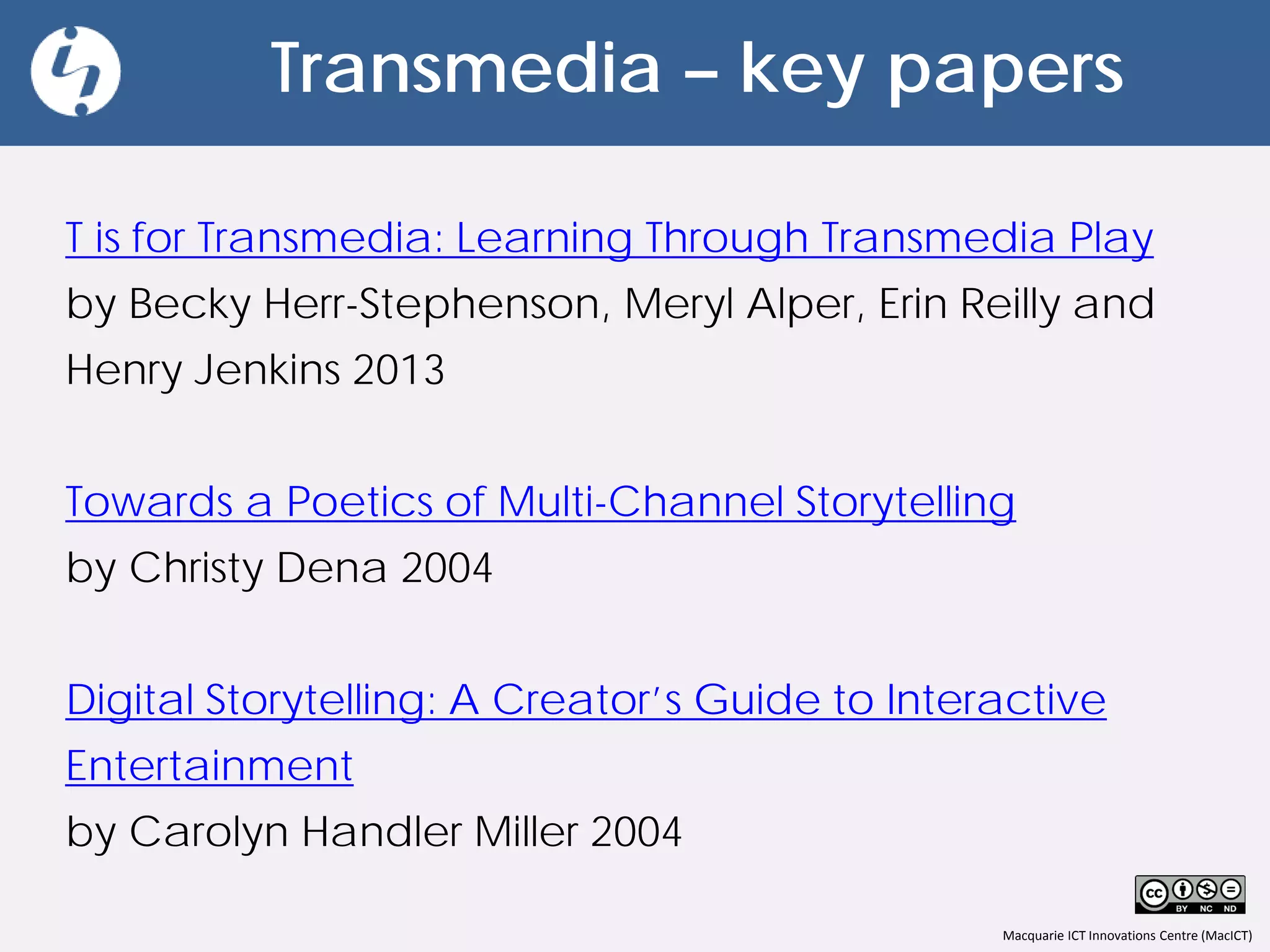 Macquarie ICT Innovations Centre (MacICT)
Transmedia – key papers
T is for Transmedia: Learning Through Transmedia Play
by Becky Herr-Stephenson, Meryl Alper, Erin Reilly and
Henry Jenkins 2013
Towards a Poetics of Multi-Channel Storytelling
by Christy Dena 2004
Digital Storytelling: A Creator’s Guide to Interactive
Entertainment
by Carolyn Handler Miller 2004
 