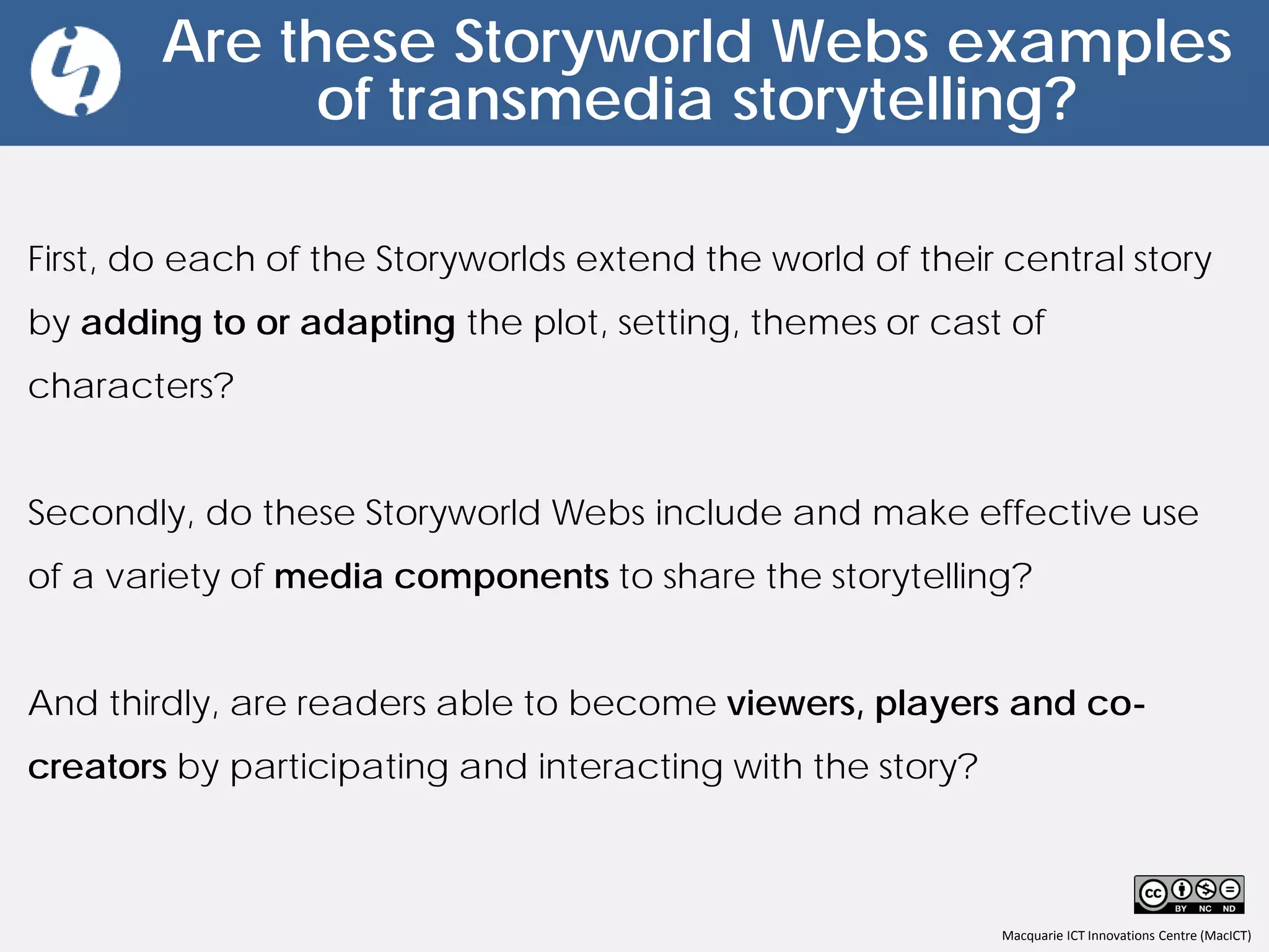 Macquarie ICT Innovations Centre (MacICT)
Are these Storyworld Webs examples
of transmedia storytelling?
First, do each of the Storyworlds extend the world of their central story
by adding to or adapting the plot, setting, themes or cast of
characters?
Secondly, do these Storyworld Webs include and make effective use
of a variety of media components to share the storytelling?
And thirdly, are readers able to become viewers, players and co-
creators by participating and interacting with the story?
 