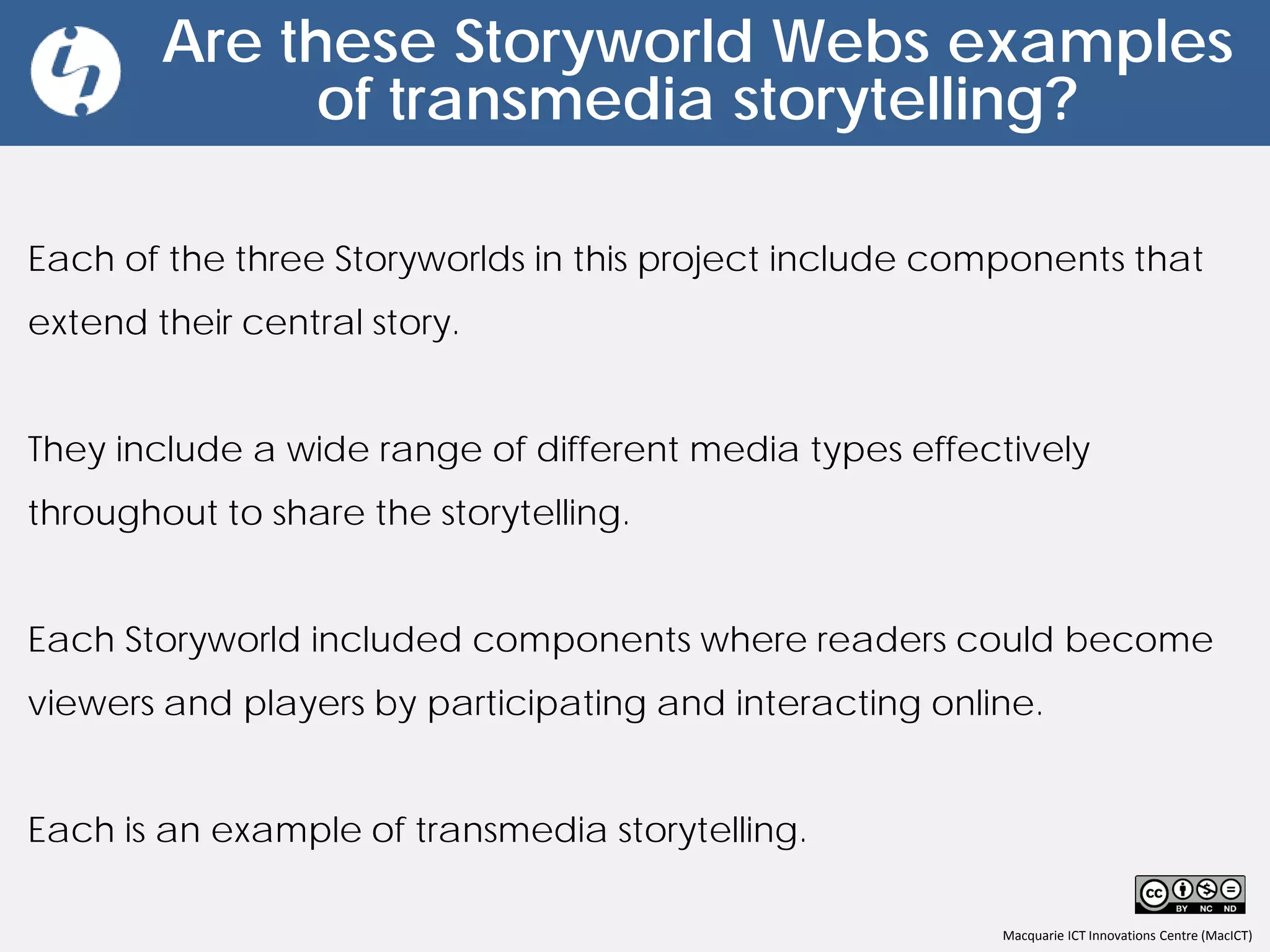 Macquarie ICT Innovations Centre (MacICT)
Are these Storyworld Webs examples
of transmedia storytelling?
Each of the three Storyworlds in this project include components that
extend their central story.
They include a wide range of different media types effectively
throughout to share the storytelling.
Each Storyworld included components where readers could become
viewers and players by participating and interacting online.
Each is an example of transmedia storytelling.
 