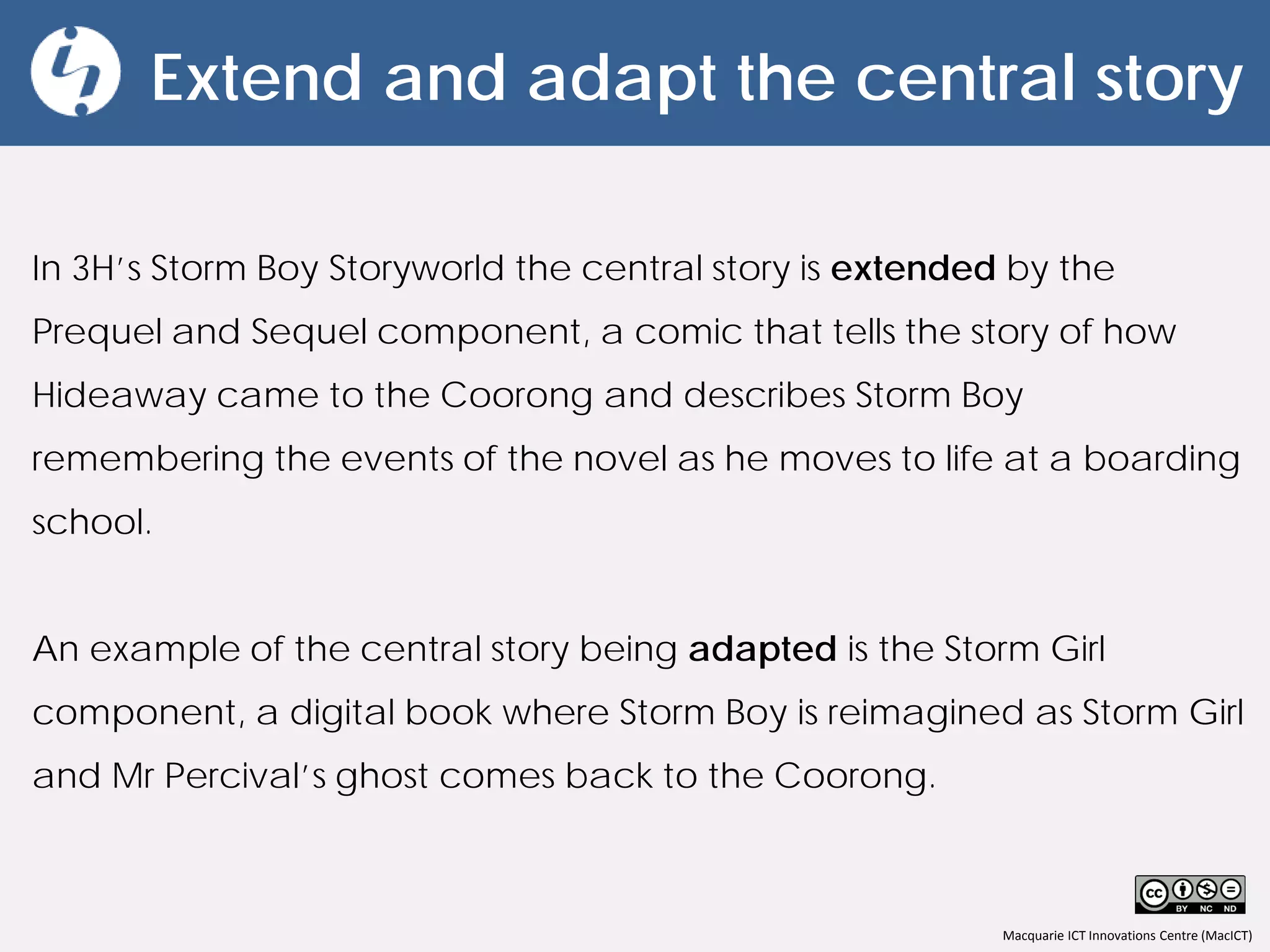 Macquarie ICT Innovations Centre (MacICT)
Extend and adapt the central story
In 3H’s Storm Boy Storyworld the central story is extended by the
Prequel and Sequel component, a comic that tells the story of how
Hideaway came to the Coorong and describes Storm Boy
remembering the events of the novel as he moves to life at a boarding
school.
An example of the central story being adapted is the Storm Girl
component, a digital book where Storm Boy is reimagined as Storm Girl
and Mr Percival’s ghost comes back to the Coorong.
 