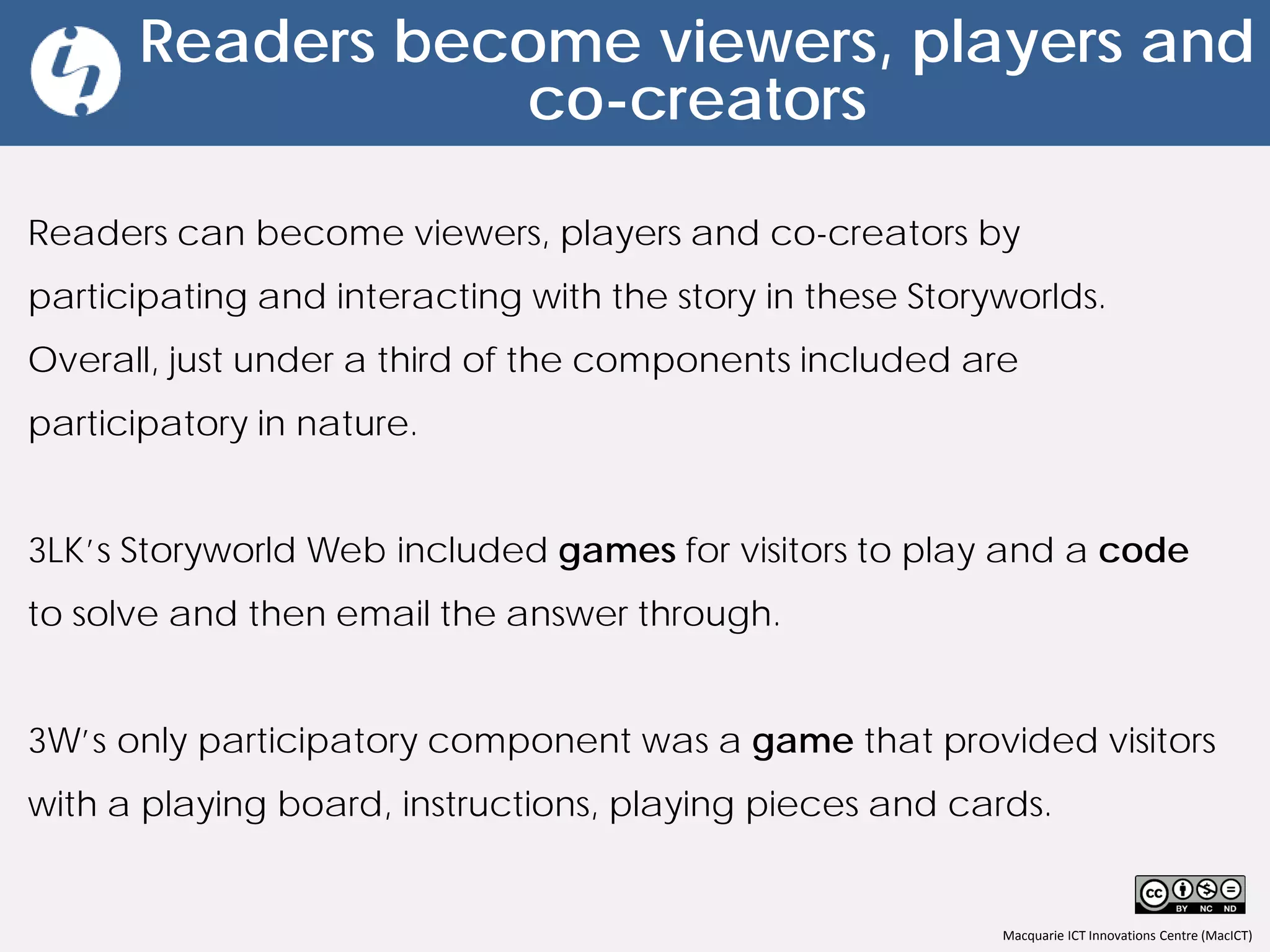 Macquarie ICT Innovations Centre (MacICT)
Readers become viewers, players and
co-creators
Readers can become viewers, players and co-creators by
participating and interacting with the story in these Storyworlds.
Overall, just under a third of the components included are
participatory in nature.
3LK’s Storyworld Web included games for visitors to play and a code
to solve and then email the answer through.
3W’s only participatory component was a game that provided visitors
with a playing board, instructions, playing pieces and cards.
 