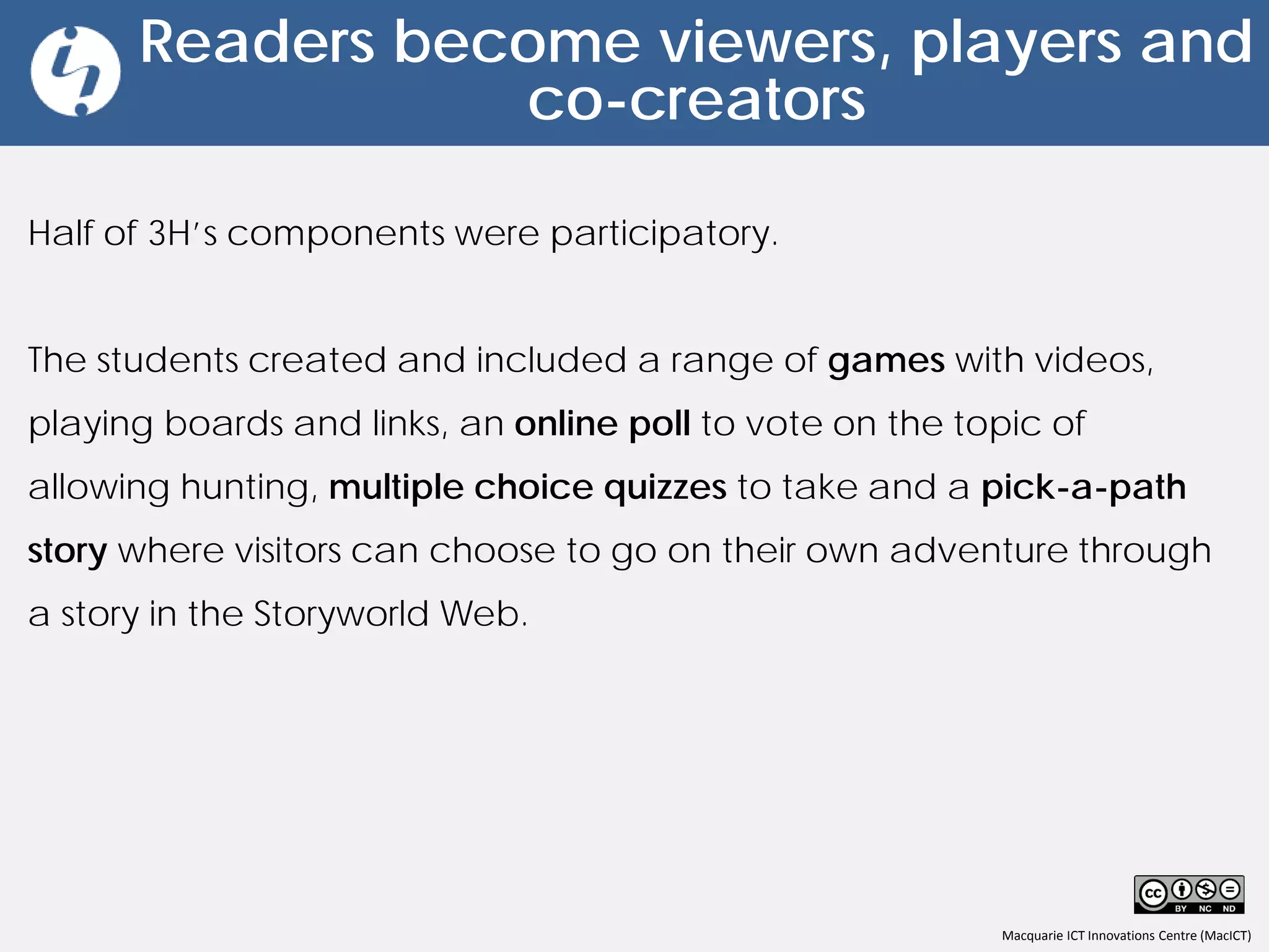 Macquarie ICT Innovations Centre (MacICT)
Readers become viewers, players and
co-creators
Half of 3H’s components were participatory.
The students created and included a range of games with videos,
playing boards and links, an online poll to vote on the topic of
allowing hunting, multiple choice quizzes to take and a pick-a-path
story where visitors can choose to go on their own adventure through
a story in the Storyworld Web.
 