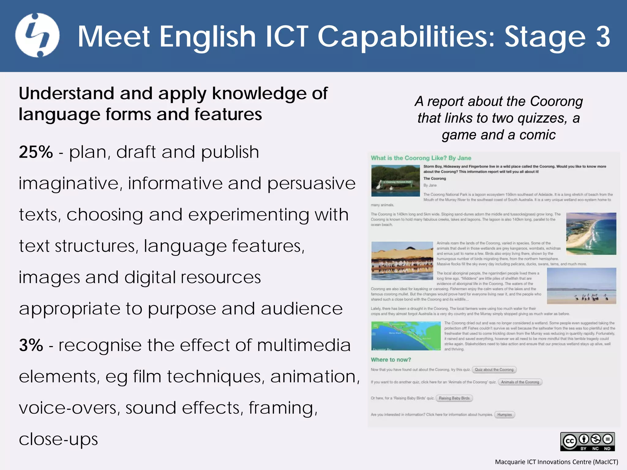 Macquarie ICT Innovations Centre (MacICT)
Meet English ICT Capabilities: Stage 3
Understand and apply knowledge of
language forms and features
25% - plan, draft and publish
imaginative, informative and persuasive
texts, choosing and experimenting with
text structures, language features,
images and digital resources
appropriate to purpose and audience
3% - recognise the effect of multimedia
elements, eg film techniques, animation,
voice-overs, sound effects, framing,
close-ups
A report about the Coorong
that links to two quizzes, a
game and a comic
 