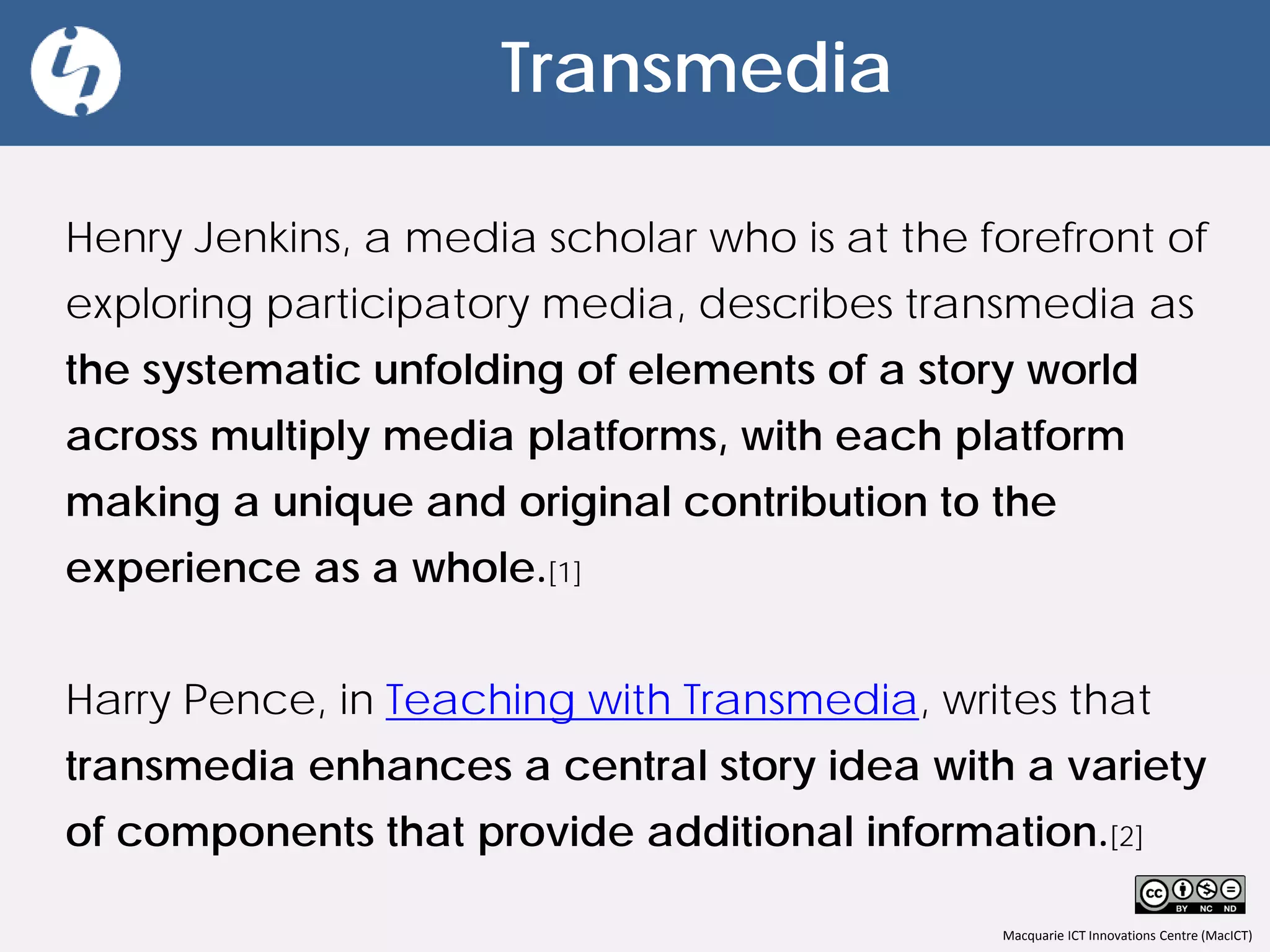 Macquarie ICT Innovations Centre (MacICT)
Transmedia
Henry Jenkins, a media scholar who is at the forefront of
exploring participatory media, describes transmedia as
the systematic unfolding of elements of a story world
across multiply media platforms, with each platform
making a unique and original contribution to the
experience as a whole.[1]
Harry Pence, in Teaching with Transmedia, writes that
transmedia enhances a central story idea with a variety
of components that provide additional information.[2]
 