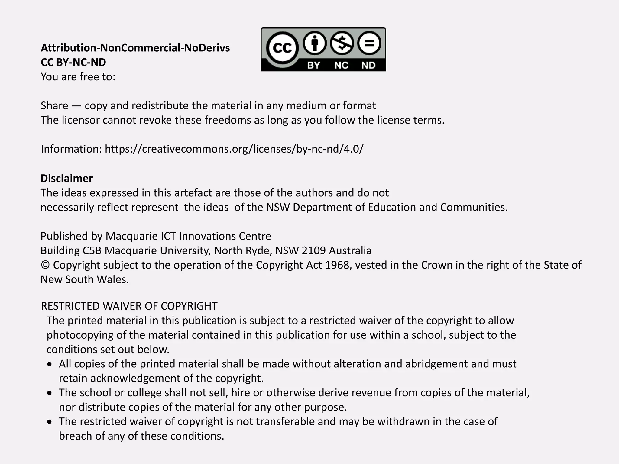 Disclaimer
The ideas expressed in this artefact are those of the authors and do not
necessarily reflect represent the ideas of the NSW Department of Education and Communities.
Published by Macquarie ICT Innovations Centre
Building C5B Macquarie University, North Ryde, NSW 2109 Australia
© Copyright subject to the operation of the Copyright Act 1968, vested in the Crown in the right of the State of
New South Wales.
RESTRICTED WAIVER OF COPYRIGHT
The printed material in this publication is subject to a restricted waiver of the copyright to allow
photocopying of the material contained in this publication for use within a school, subject to the
conditions set out below.
 All copies of the printed material shall be made without alteration and abridgement and must
retain acknowledgement of the copyright.
 The school or college shall not sell, hire or otherwise derive revenue from copies of the material,
nor distribute copies of the material for any other purpose.
 The restricted waiver of copyright is not transferable and may be withdrawn in the case of
breach of any of these conditions.
Attribution-NonCommercial-NoDerivs
CC BY-NC-ND
You are free to:
Share — copy and redistribute the material in any medium or format
The licensor cannot revoke these freedoms as long as you follow the license terms.
Information: https://creativecommons.org/licenses/by-nc-nd/4.0/
 