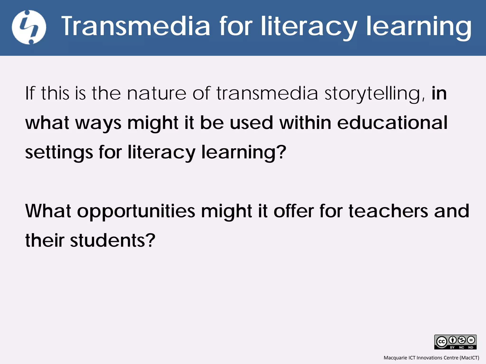 Macquarie ICT Innovations Centre (MacICT)
Transmedia for literacy learning
If this is the nature of transmedia storytelling, in
what ways might it be used within educational
settings for literacy learning?
What opportunities might it offer for teachers and
their students?
 