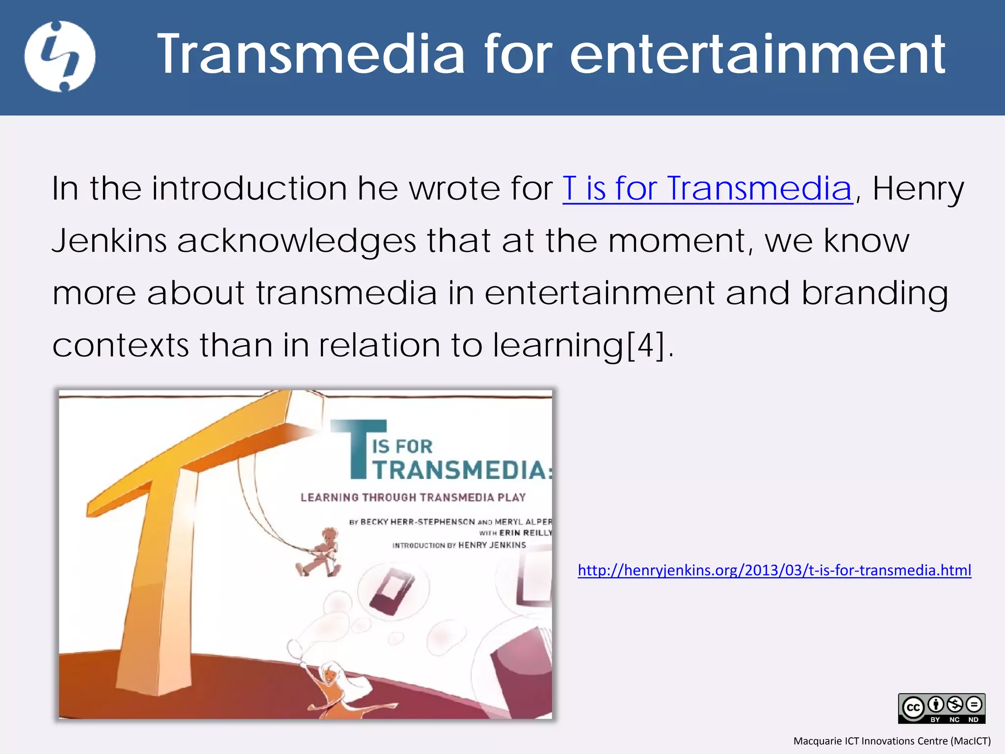 Macquarie ICT Innovations Centre (MacICT)
Transmedia for entertainment
In the introduction he wrote for T is for Transmedia, Henry
Jenkins acknowledges that at the moment, we know
more about transmedia in entertainment and branding
contexts than in relation to learning[4].
http://henryjenkins.org/2013/03/t-is-for-transmedia.html
 
