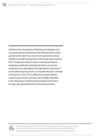 10   Choosing a solid method     Listening to everyone’s preferences




     Unfortunately, the process of listening to employees and
     incorporating their preferences into final decisions is often
     pushed to the side. This is due to time constraints and an
     inability to handle the large flood of complex data involved.
     If the change team fails to make it a priority to listen to
     employees, politically motivated decisions can start to
     undermine trust throughout the organization. One way to
     avoid politicizing the process is to handle decisions centrally
     and based on merit. This is difficult to arrange without
     supporting processes and tools, but is highly preferable
     to the alternative of allowing decentralized committees
     to make sub-optimal decisions behind closed doors.




              With the Employee Preferences module of OrganizationWeaver, employees can create
              prioritized lists of the positions they are interested in using a web-based solution.
              At the same time, they can provide other relevant information about their careers.
 